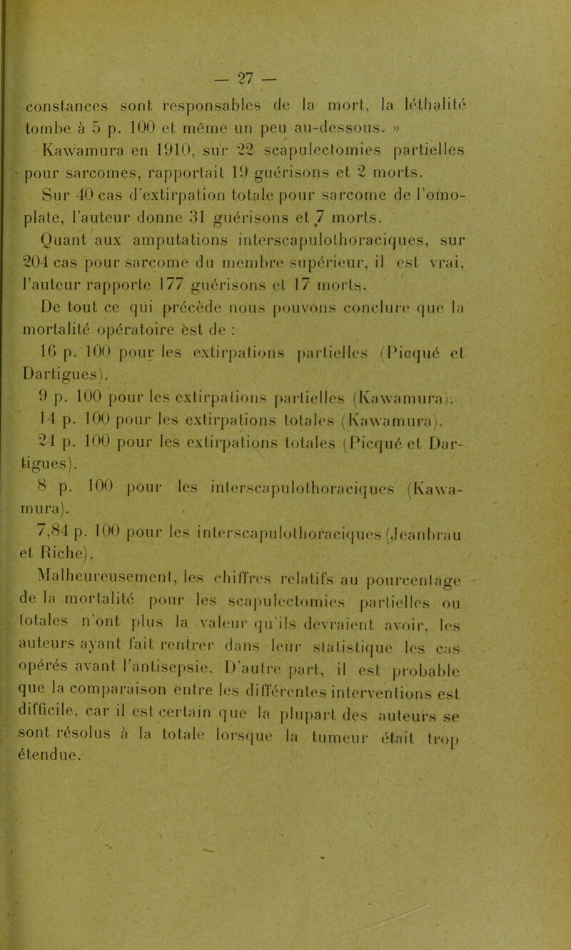 constances sont responsables de la mort, la léthalité tombe à 5 p. 100 et même un peu au-dessous. » Kawamura en 1910, sur 22 scapulectomies partielles • pour sarcomes, rapportait 19 guérisons et 2 morts. Sur 40 cas d'extirpation totale pour sarcome de l'omo- plate, l’auteur donne 31 guérisons et 7 morts. Quant aux amputations interscapulolhoraciques, sur 204 cas pour sarcome du membre supérieur, il est vrai, l’auteur rapporte 177 guérisons et 17 morts. De tout ce qui précède nous pouvons conclure que la mortalité opératoire est de : 16 p. 100 pour les extirpations partielles (Picqué et Dartigues). 9 p. 100 pour les extirpations partielles (Kawamuraj. 14 p. 100 pour les extirpations totales (Kawamura). 24 p. 100 pour les extirpations totales (Picqué et Dar- tigues). 8 p. 100 pour les interscapulolhoraciques (Kawa- mura). /,81p. 100 pour les interscapulolhoraciques (Jeanbrau et Riche). Malheureusement, les chitlres relatifs au pourcentage de la mortalité pour les scapulectomies partielles ou totales n oui plus la valeur qu ils devraient avoir, les « er dans leur statistique les cas opérés avant l'antisepsie. D'autre part, il est probable que la comparaison entre les différentes interventions est dit (ici le, car il est certain que la plupart des auteurs se sont résolus à la totale lorsque la tumeur était trop étendue.