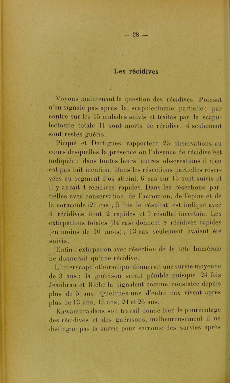 Les récidives Voyons maintenant la question des récidives. Poinsot n’en signale pas après la scapulectomie partielle; par contre sur les 15 malades suivis et traités par la scapu- lectomie totale 11 sont morts de récidive, 4 seulement sont restés guéris. Picqué et Dartigues rapportent 25 observations au cours desquelles la présence ou l'absence de récidive 'est indiquée ; dans toutes leurs autres observations il n’en est pas fait mention. Dans les résections partielles réser- vées au segment d’os atteint, 6 cas sur 15 sont suivis et il y aurait 4 récidives rapides. Dans les résections par- tielles avec conservation de l’acromion, de l’épine et de la coracoïde (21 cas), 5 fois le résultat est indiqué avec 4 récidives dont 2 rapides et 1 résultat incertain. Les extirpations totales (34 cas) donnent 8 récidives rapides (en moins de 10 mois) ; 13 cas seulement avaient été suivis. Enfin l’extirpation avec résection de la tête humérale ne donnerait qu’une récidive. L’inlerscapulothoracique donnerait une survie moyenne de 3 ans ; la guérison serait pénible puisque 24 lois Jeanbrau et Riche la signalent comme constatée depuis plus de 5 ans. Quelques-uns d’entre eux vivent après plus de 13 ans, 15 ans, 24 et 26 ans. Kawamura dans son travail donne bien le pourcentage des récidives et des guérisons, malheureusement il ne distingue pas la survie pour sarcome des survies après