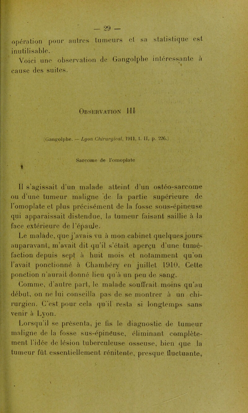 opération pour autres tumeurs et sa statistique est inutilisable. Voici une observation de Gangolphe intéressante à cause des suites. Observation 111 (Gangolphe. — Lyon Chirurgical, 1911, t. II, p. 226.) Sarcome de l’omoplate 1 11 s'agissait d’un malade atteint d’un ostéo-sarcome ou d’une tumeur maligne de la partie supérieure de l’omoplate et plus précisément de la fosse sous-épineuse qui apparaissait distendue, la tumeur faisant saillie à la face extérieure de l’épauje. Le malade, que j’avais vu à mon cabinet quelques jours auparavant, m’avait dit qu'il s’était aperçu d’une tumé- faction depuis sept à huit mois et notamment qu’on l’avait ponctionné à Chambéry en juillet 1910. Cette ponction n'aurait donné lieu qu'à un peu de sang. Comme, d'autre part, le malade souffrait moins qu’au début, on ne lui conseilla pas de se montrer à un chi- rurgien. C’est pour cela qu'il resta si longtemps sans venir à Lyon. Lorsqu’il se présenta, je lis le diagnostic de tumeur maligne de la fosse sus-épinéuse, éliminant complète- ment l’idée de lésion tuberculeuse osseuse, bien que la tumeur fût essentiellement rénitente, presque tluctuante,