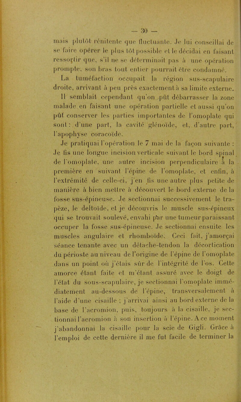 mais plutOl rénilenle que lluctuanle. J<i lui conseillai de se laire opérer le plus tôt possible et le décidai eu faisant ressortir que, s'il ne se déterminait pas à une opération j.)rompte; son bras tout entier pourrait être condamné. La tuméfaction occupait la région sus-scapulaire droite, arrivant à peu près exactement à sa limite externe. Il semblait cependant qu’on pût débarrasser la zone malade en faisant une opération partielle et aussi qu’on put conserver les parties importantes de l’omoplate qui sont : d’une part, la cavité glénoïde, et, d’autre part, l’apophyse coracoïde. -Je pratiquai l’opération le 7 mai de la façon suivante : .Je iis une longue incision verticale suivant le bord spinal de l'omoplate, une autre incision perpendiculaire à la première en suivant l’épine de l’omoplate, et enfin, à l’extrémité de celle-ci, j’en lis une autre plus petite de manière à bien mettre à découvert le bord externe de la fosse sus-épineuse. Je sectionnai successivement le tra- pèze, le deltoïde, et je découvris le muscle sus-épineux qui se trouvait soulevé, envahi par une tumeur paraissant occuper la fosse sus-épineuse. Je sectionnai ensuite les muscles angulaire et rhomboïde. Ceci fait, j’amorçai séance tenante avec un détache-tendon la décortication du périoste au niveau de l’origine de l’épine de l'omoplate dans un point où j’étais sûr de l’intégrité de l'os. Cette amorce étant faite et m’étant assuré avec le doigt de l’état du sous-scapulaire, je sectionnai l’omoplate immé- diatement au-dessous de l’épine, transversalement k l’aide d’une cisaille ; j’arrivai ainsi au bord externe de la base de l’acromion, puis, toujours à la cisaille, je sec- tionnai Pacromion à son insertion à l’épine. Ace moment j’abandonnai la cisaille pour la scie de Gigli. Grâce k l’emploi de cette dernière il me fut facile de terminer la