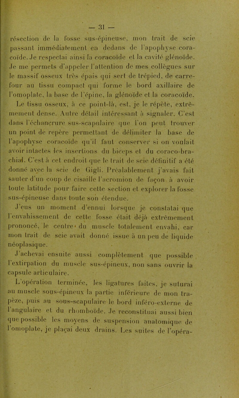 . résection do la l'osse sus-épineuse, mon trait de scie passant immédiatement en dedans de l’apophyse cora- coïde. Je respectai ainsi la coracoïde et la cavité glénoïde. Je me permets d’appeler l’attention de mes collègues sur le massif osseux très épais qui sert de trépied, de carre- four au tissu compact qui forme le bord axillaire de l’omoplate, la base de l’épine, la glénoïde et la coracoïde. Le tissu osseux, à ce point-là, est, je le répète, extrê- mement dense. Autre détail intéressant à signaler. C’est dans l'échancrure sus-scapulaire que l’on peut trouver un point de repère permettant de délimiter la base de l’apophyse coracoïde qu’il faut conserver si on voulait avoir intactes les insertions du biceps et du coraco-bra- chiai. C’est à cet endroit que le liait de scie définitif a été donné avec la scie de Gigli. Préalablement j’avais fait sauter d'un coup de cisaille l’acromion de façon à avoir toute latitude pour faire cette section et explorer la fosse sus-épineuse dans toute son étendue. J’eus un moment d’ennui lorsque je constatai que 1 envahissement de cette tosse était déjà extrêmement prononcé, le centre* du muscle totalement envahi, car mon trait de scie avait donné issue à un peu de liquide néoplasique. J achevai ensuite aussi complètement que possible l’extirpation du muscle sus-épineux, non sans ouvrir la capsule articulaire. L opération terminée, les ligatures faites, je suturai au muscle sous-épineux la partie inférieure de mon tra- pèze, puis au sous-scapulaire le bord inféro-externe de 1 angulaire et du rhomboïde. Je reconstituai aussi bien que possible les moyens de suspension anatomique de l’omoplate, je plaçai deux drains. Les suites de l’opéra-