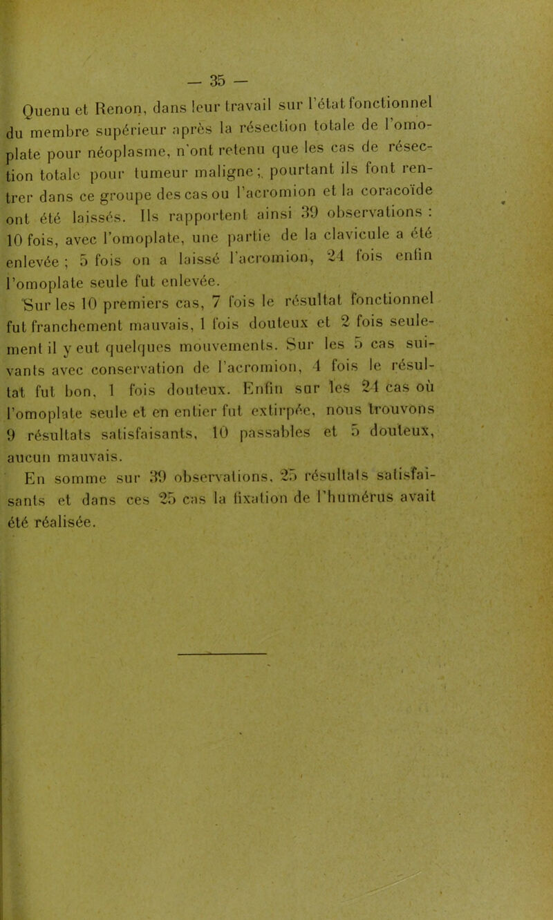 Quenu et Renon, dans leur travail sur 1 état fonctionnel du membre supérieur après la résection totale de 1 omo- plate pour néoplasme, n'ont retenu que les cas de résec- tion totale pour tumeur maligne;, pourtant ils font ren- trer dans ce groupe des cas ou l’acromion et la coracoïde ont été laissés. Ils rapportent ainsi 39 observations : 10 fois, avec l’omoplate, une partie de la clavicule a été enlevée; 5 fois on a laissé l'acromion, 24 fois enfin l’omoplate seule fut enlevée. Sur les 10 premiers cas, 7 fois le résultat fonctionnel fut franchement mauvais, 1 fois douteux et 2 fois seule- ment il y eut quelques mouvements. Sur les 5 cas sui- vants avec conservation de l’acromion, 4 fois le résul- tat fut bon. 1 fois douteux. Enfin sur les 24 cas où l’omoplate seule et en entier fut extirpée, nous trouvons 9 résultats satisfaisants, 10 passables et 5 douteux, aucun mauvais. En somme sur 39 observations, 2.) résultats satisfai- sants et dans ces 25 cas la fixation de 1 humérus avait été réalisée.