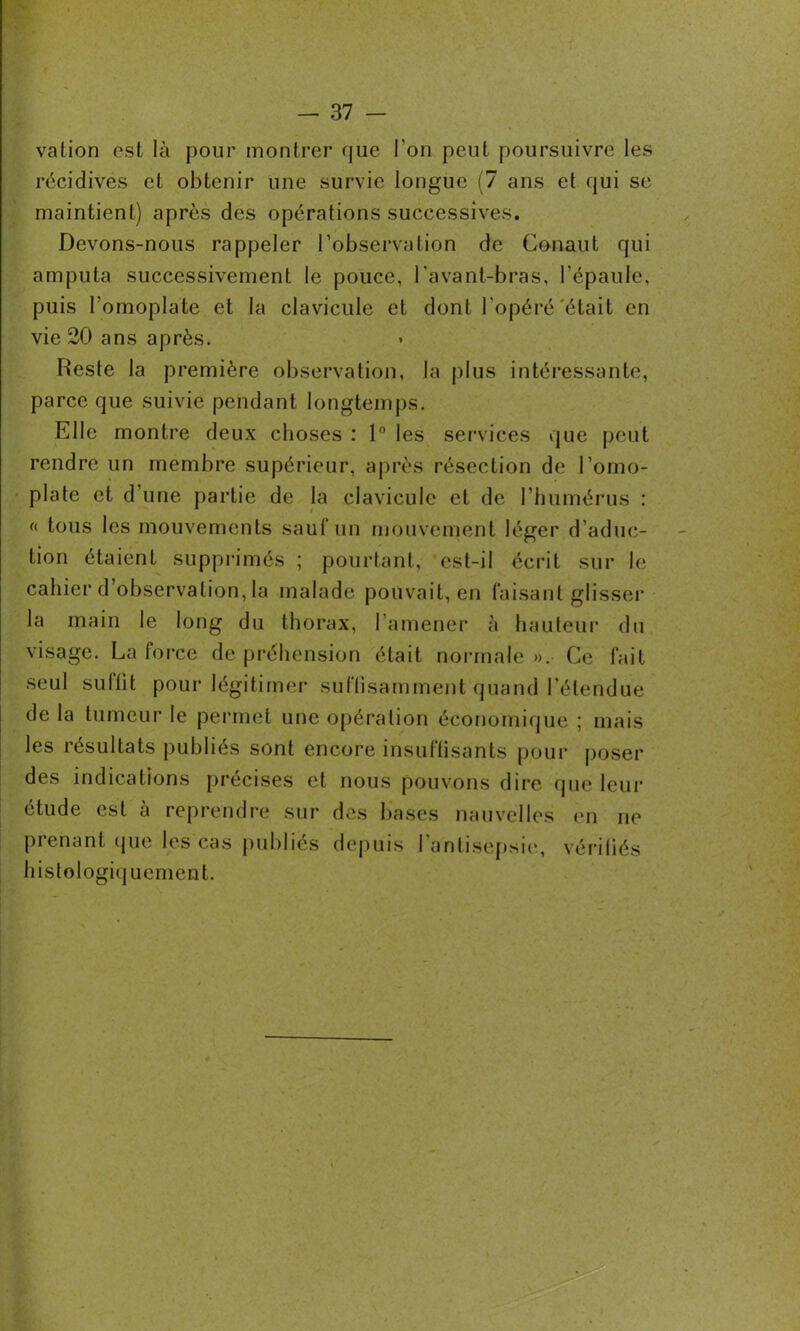 valion est là pour montrer que l'on peut poursuivre les récidives et obtenir une survie longue (7 ans et qui se maintient) après des opérations successives. Devons-nous rappeler l’observation de Conaut qui amputa successivement le pouce, l’avant-bras, l'épaule, puis l'omoplate et la clavicule et dont l'opéré'était en vie 20 ans après. Reste la première observation, la plus intéressante, parce que suivie pendant longtemps. Elle montre deux choses : 1° les services que peut rendre un membre supérieur, après résection de l’omo- plate et d’une partie de la clavicule et de l’humérus : « tous les mouvements sauf un mouvement léger d’aduc- tion étaient supprimés ; pourtant, ’est-il écrit sur le cahier d observation, la malade pouvait, en faisant glisser la main le long du thorax, l’amener à hauteur du visage. La force de préhension était normale ». Ce fait seul suffit pour légitimer suffisamment quand l’étendue de la tumeur le permet une opération économique ; mais les résultats publiés sont encore insuffisants pour poser des indications précises et nous pouvons dire que leur étude est à reprendre sur des bases nauvelles en ne prenant que les cas publiés depuis l'antisepsie, vérifiés histologiquement.