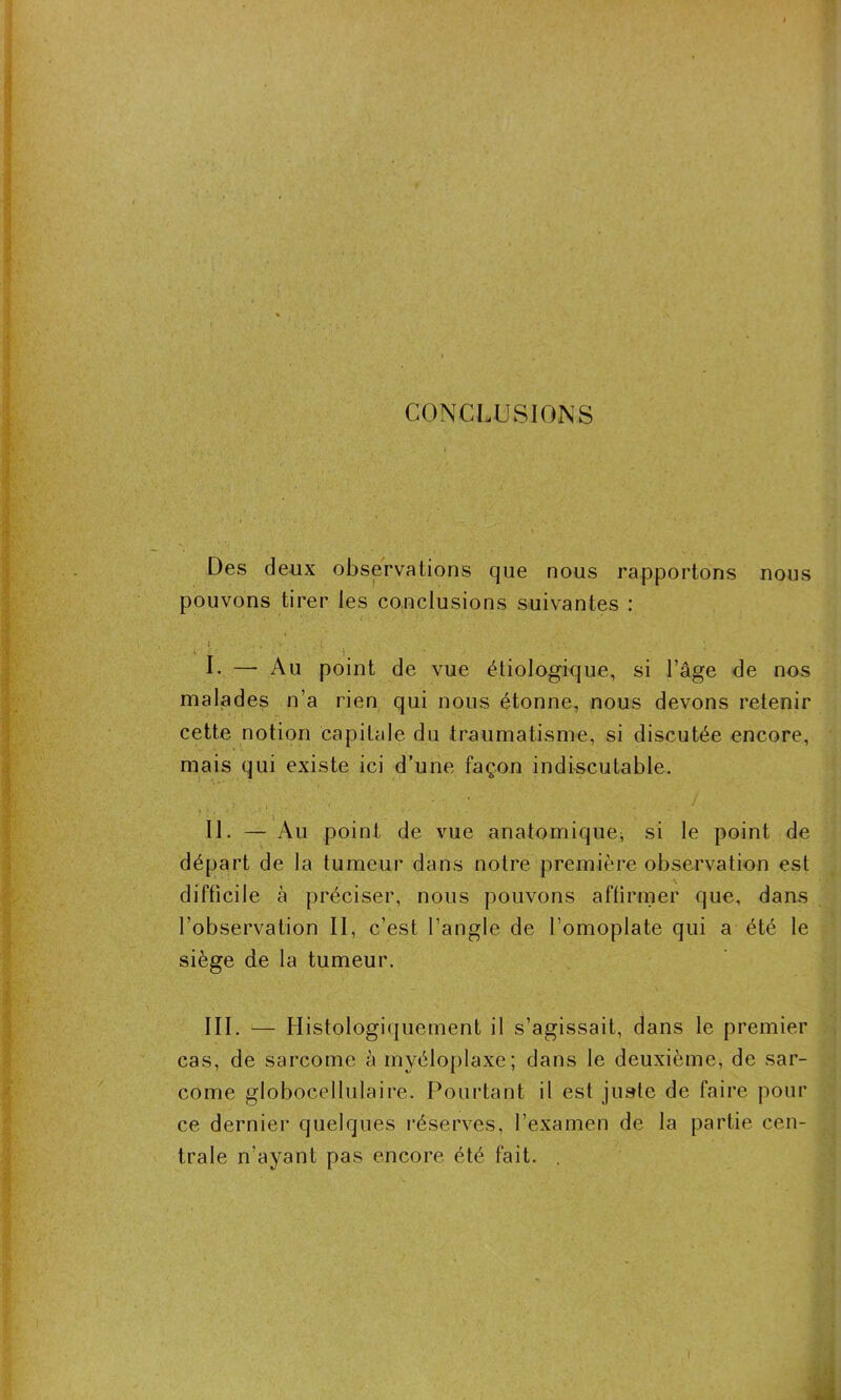 CONCLUSIONS Des deux observations que nous rapportons nous pouvons tirer les conclusions suivantes : U v . ■ . q . . \ I. —- Au point de vue étiologique, si l’âge de nos malades n’a rien qui nous étonne, nous devons retenir cette notion capitale du traumatisme, si discutée encore, mais qui existe ici d’une façon indiscutable. II. — Au point de vue anatomique^ si le point de départ de la tumeur dans notre première observation est difficile à préciser, nous pouvons affirmer que, dans l’observation II, c’est l’angle de l’omoplate qui a été le siège de la tumeur. III. — Histologiquement il s’agissait, dans le premier cas, de sarcome à myéloplaxe; dans le deuxième, de sar- come globocellulaire. Pourtant il est juste de faire pour ce dernier quelques réserves, l’examen de la partie cen- trale n’ayant pas encore été fait. .