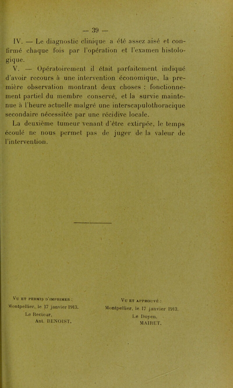 IV. — Le diagnostic clinique a été assez aisé et con- firmé chaque fois par l’opération et l’examen histolo- gique. V. — Opératoirement il était parfaitement indiqué d’avoir recours à une intervention économique, la pre- mière observation montrant deux choses : fonctionne- ment partiel du membre conservé, et la survie mainte- nue à l’heure actuelle malgré une interscapulothoracique secondaire nécessitée par une récidive locale. La deuxième tumeur venant d’être extirpée, le temps écoulé ne nous permet pas de juger de la valeur de l’intervention. Vu ET PERMIS d’imprimer: Montpellier, le 17 janvier 1913. Le Recteur, Ant. BENOIST. Vu ET APPROUVÉ : Montpellier, le 17 janvier 1913. Le Doyen, . MAIRET.