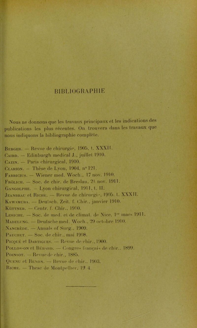 BIBLIOGRAPHIE Nous ne donnons que les travaux principaux et les indications des publications les plus récentes. On trouvera dans les travaux que nous indiquons la bibliographie complète. Berger. — Revue de chirurgie, 1905, t. XXXII. Caird. — Edinburgh medical J., juillet 1910. Cazin. — Paris chirurgical, 1910. Clarion. — Thèse de Lyon, 1904, n° 121. Fabricius. — Wiener med. Woch., 17 nov. 1910. Frôlich. — Soc. de chir. de Breslau. 21 nov. 1911. Gangolphe. — Lyon chirurgical, 1911, I. IL Jeanbrau et Riche. — Revue de chirurgb*, 1905. t. XXXII. Kawamura. — Deulsch. Zeil. f. Chir., janvier 1910. Küttner. —Centr. f. Chir., 1910. Leriche. — Soc. de med. cl de climat, de Nice, l,,r mars 1911. Mauelung. — Deutsche med. Woch., 29 octobre 1910. Nancrède. — Annals of Surg., 1909. Pauchet. — Soc. de chir., mai 1908. Picqué et Dartigues. — Revue de chir., R MX). Pollosson el Béhmîo. — Congres français de chir.. 1899. Poinsot. — Revue de chir., 1885. Quenu et Renon. — Revue de chir., 1900. Riche. — These de Montpellier, 19 4.