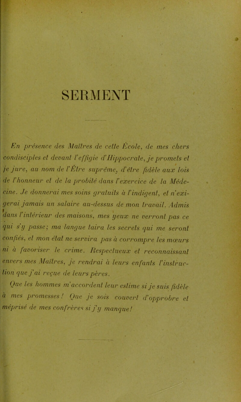 SERMENT En présence des Maîtres de celle Ecole, de mes chers condisciples el devant l’effigie d’Hippocrate, je promets et je jure, au nom de l’Etre suprême} d'être fidèle aux lois de F honneur el de la probité dans l’exercice de la Méde- cine. Je donnerai mes soins gratuits ci l’indigent, el n'exi- gercii jamais un salaire au-dessus de mon travail. Admis dans l intérieur des maisons, mes yeux ne verront pas ce qui s g passe', ma langue taira les secrets qui me seront confiés, el mon étal ne servira pas à corrompre les mœurs ni à favoriser le crime. Respectueux el reconnaissant envers mes Maîtres, je rendrai à leurs enfants l’instruc- tion que j’ai reçue de leurs pères. Que les hommes m’accordent leur estime si je suis fidèle à mes promesses! Que je sois couvert d’opprobre el méprisé de mes confrères si j’q manque!