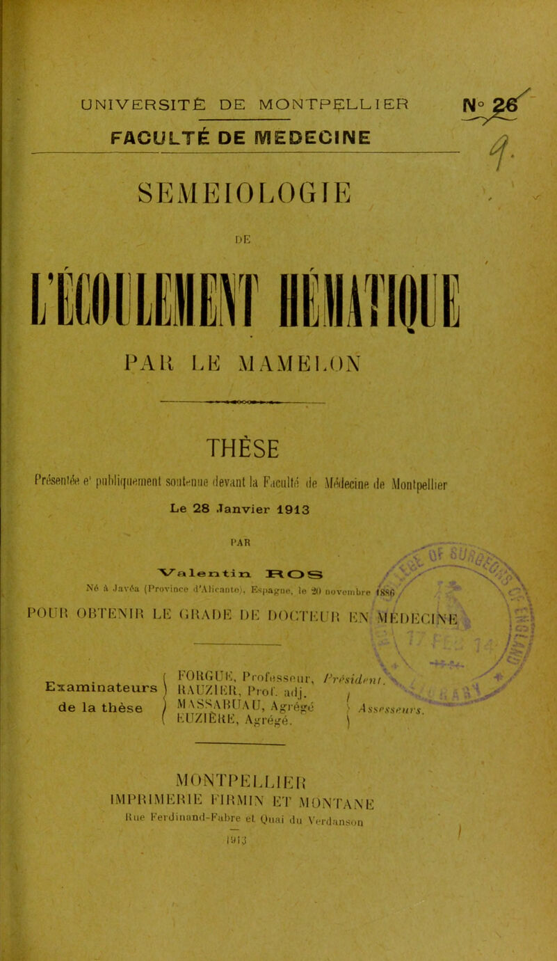 UNIVERSITÉ DE MONTPELLIER FACULTÉ DE MEDECINE PAU LE MAMELON m m m moovm » i » ■ THÈSE Présenta e' publiquement soutenue devant la Faculté de Médecine de Montpellier Le 28 Janvier 1913 PAR ROS Né à Javéa (Province d'Alicante), Espagne, le *20 novembre ISSf. POUR OBTENIR LE GRADE DE DOCTEUR EN MEDECINE . ( FOUGUE, Professeur, Président Examinateurs \ UAUZlIÏU, Prof. adj. t de la thèse ) MASSABUAU, Agrégé ) Aswssrurs ( KUZIÈUE, Agrégé. j MONTPELLIER IMPRIMERIE Fl RM IN ET MONTANE Une Feidinand-Fubre et Ouai du Verdanson