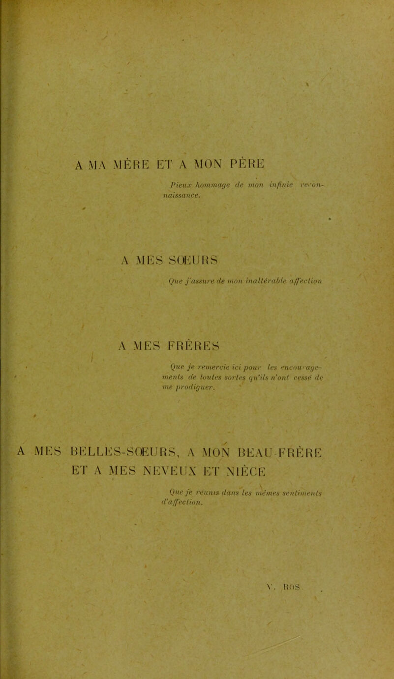 A MA MÈRE ET A MON PÈRE Pieux hommage cle mon infinie recon- naissance. A SŒURS Que j'assure de mon inaltérable affection A MES FRERES Que je remercie ici pour les encourage- ments de luules sortes qu’ils n’ont cessé de me prodiguer. A MES BELLES-SOEURS, A MON BEAU FRÈRE ET A MES NEVEUX ET NIÈCE Que je réunis dans les memes sentiments d’affection. \ Y. HOS