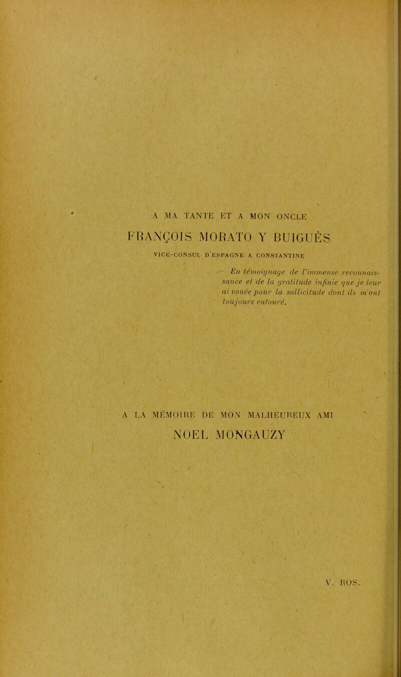 A MA TANTE ET A MON ONCLE FRANÇOIS MORATO Y BU1GUÈS VICE-CONSUL D'ESPAGNE A CONSTANTINE En témoignage de l’immense reconnais- sance et de la gratitude infinie gue je leur ai vouée pour la sollicitude dont ils m'ont toujours entouré. A LA MÉMOIRE DE MON MALHEUREUX AMI NOËL MONGAUZY