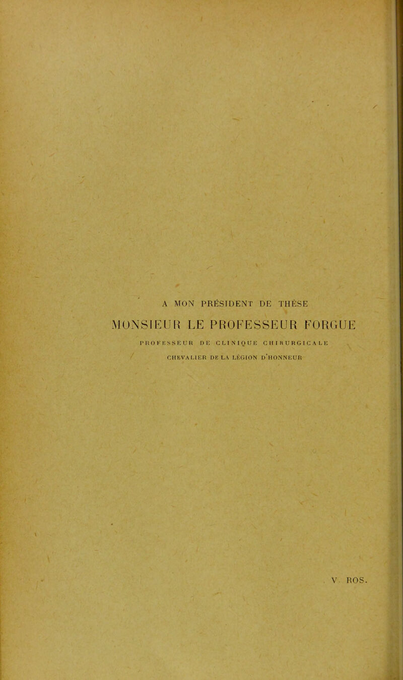 A MON PRÉSIDENT DE THÈSE MONSIEUR LE PROFESSEUR FORGUE PROFESSEUR DE CLINIQUE CHIRURGICALE CHEVALIER DELA LÉGION D’HONNEUR V ROS.