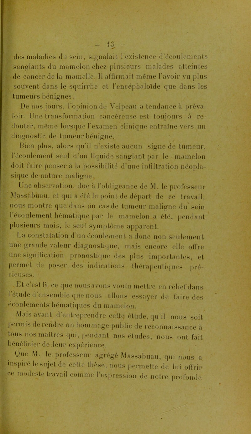 des maladies du sein, signalait l'existence d’écoulements sanglants du mamelon chez plusieurs malades atteintes de cancer de la mamelle. Il affirmait même l’avoir vu plus souvent dans le squirrhe et l’encéphaloïde que dans les tumeurs bénignes. L)e nos jours, l’opinion de Velpeau a tendance à préva- loir. Une transformation cancéreuse est toujours à re- douter, même lorsque l’examen clinique entraîne vers un diagnostic de tumeur bénigne. , / Bien plus, alors qu’il n’existe aucun signe de tumeur, l’écoulement seul d’un liquide sanglant par le mamelon doit faire penser à la possibilité d’une infiltration néopla- sique de nature maligne. Une observation, due à l'obligeance de M. le professeur Massabuau, et qui a été le point de départ de ce travail, nous montre que dans un cas de tumeur maligne du sein l’écoulement hématique par le mamelon a été, pendant plusieurs mois, le seul symptôme apparent. La constatation d un écoulement a donc non seulement une grande valeur diagnostique, mais encore elle offre une signification pronostique des plus importantes, et permet de poser des indications thérapeutiques pré- cieuses. Et c’est là ce que nousavons voulu mettre cm I élude d ensemble que nous allons essayer de écoulements hématiques du mamelon. relief dans faire des Mais avant d’entreprendre ceUç étude, qu’il nous soit permis de rendre un hommage public de reconnaissance à tous nos maîtres qui, pendant nos éludes, nous ont fait bénéficier de leur expérience. Une M. le professeur agrégé Massabuau, qui nous a inspiré le sujet de cette thèse, nous permette de lui offrir ce modeste travail comme l’expression de notre profonde