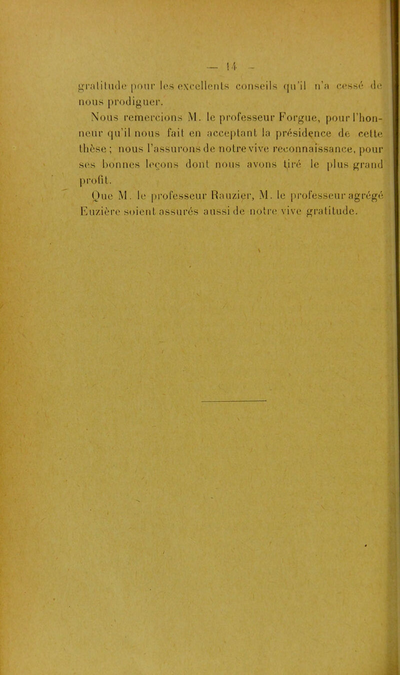 4 ~ gratitude pour les excellents conseils qu’il n’a cessé de nous prodiguer. Nous remercions M. le professeur Forgue, pour l’hon- neur qu’il nous fait en acceptant la présidence de celte thèse; nous l’assurons de notre vive reconnaissance, pour ses bonnes leçons dont nous avons tiré le plus grand profit. Que M. le professeur Rauzipr, M. le professeur agrégé Euzière soient assurés aussi de notre vive gratitude.