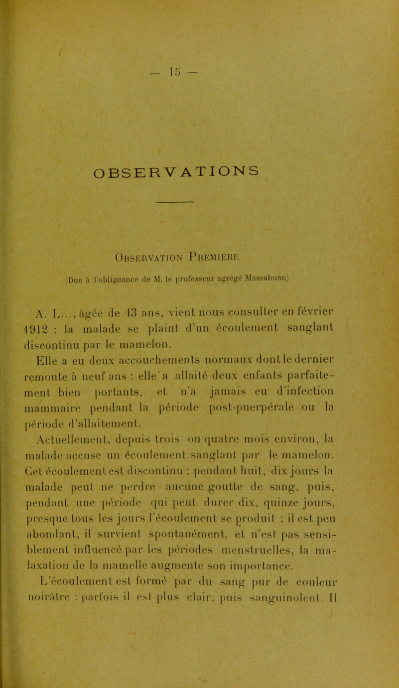 ü OBSERVATIONS Observation Première (Due à l'obligeance de M. le professeur agrégé Massabuau) A. I,..., âgée de 43 ans, vient nous consulter en février 1912 : la malade se plaint d’un écoulement sanglant discontinu par le mamelon. Elle a eu deux accouchements normaux dont le dernier remonte à neuf ans : elle a allaité deux enfants parfaite- ment bien portants, et n’a jamais eu d’infection mammaire pendant la période post-puerpérale ou la période d’allaitement. Actuellement, depuis trois ou quatre mois environ, la malade accuse un écoulement sanglant par le mamelon. Cet écoulement est discontinu : pendant huit, dix jours la malade peut ne perdre aucune goutte de sang, puis, pendant une période qui peut durer dix, quinze jours, presque tous les jours l’écoulement se produit : il est peu abondant, il survient spontanément, et n’est pas sensi- blement influencé par les périodes menstruelles, la ma- laxation de la mamelle augmente son importance. L’écoulement est formé par du sang pur de couleur noirâtre : parfois il est plus clair, puis sanguinolent. Il