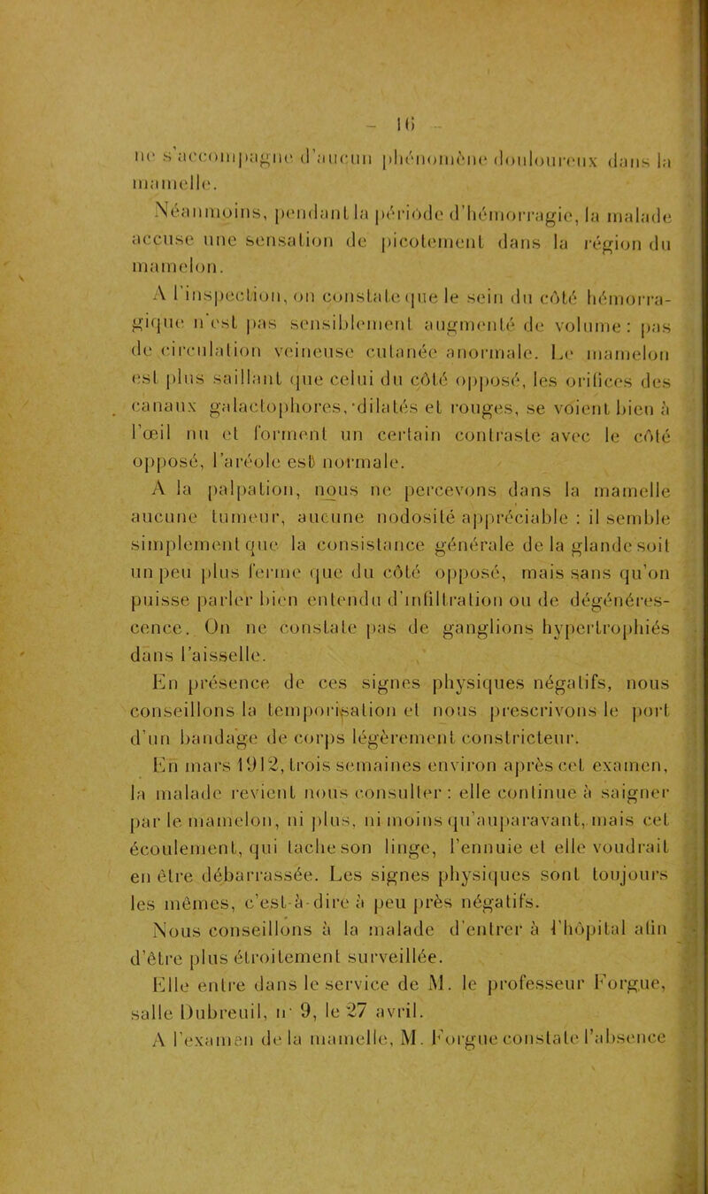 - il) - ne s accompagne (1 aucun phénomène douloureux dans la mamelle. Néanmoins, pendant la période d’hémorragie, la malade accuse une sensation de picotement dans la région du mamelon. A l’inspection, on constate que le sein du côté hémorra- gique n est pas sensiblement augmenté de volume: pas de circulation veineuse cutanée anormale. Le mamelon est plus saillant que celui du côté opposé, les orifices des . canaux galactophores,-dilatés et rouges, se voient bien à l’œil nu et forment un certain contraste avec le côté opposé, l’aréole est normale. A la palpation, nous ne percevons dans la mamelle i aucune tumeur, aucune nodosité appréciable : il semble simplement que la consistance générale de la glande soit un peu plus ferme que du côté opposé, mais sans qu’on puisse parler bien entendu d’infiltration ou de dégénéres- cence. On ne constate pas de ganglions hypertrophiés dans l’aisselle. En présence de ces signes physiques négatifs, nous conseillons la temporisation el nous prescrivons le port d’un bandage de corps légèrement constricteur. En mars 1912, trois semaines environ après cet examen, la malade revient nous consulter : elle continue à saigner par le mamelon, ni plus, ni moins qu’auparavant, mais cet écoulement, qui tache son linge, l’ennuie et elle voudrait en être débarrassée. Les signes physiques sont toujours les mêmes, c’est-à-dire à peu près négatifs. Nous conseillons à la malade d’entrer à l'hôpital atin d’être plus étroitement surveillée. Elle entre dans le service de M. le professeur Eorgue, salle Dubreuil, tr 9, le 27 avril.