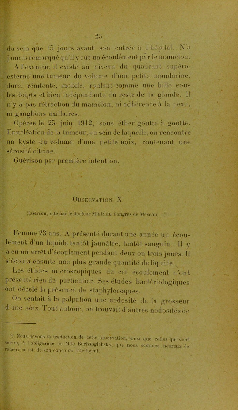 du sein que 15 jours avant son entrer à 1 hôpital. N a jamais remarqué qu’il y eût un écoulement par le mamelon. A l’examen, il existe au niveau du quadrant supéro- externe une tumeur du volume d’une petite mandarine, dure, rénitente, mobile, roulant copine une bille sous les doigts et bien indépendante du reste de la glande. Il n’y a pas rétraction du mamelon, ni adhérence à la peau, ni ganglions axillaires. Opérée le 25 juin 1912, sous éther goutte à goutte. Enucléation de la tumeur, au sein de laquelle, on rencontre un kyste dij volume d’une petite noix, contenant une sérosité citrine. Guérison par première intention. Observation X (Isserson, cité par le docteur Mintz au Congrès de Moscou (1) Femme 23 ans. A présenté durant une année un écou- lement d’un liquide tantôt jaunâtre, tantôt sanguin. 11 v a eu un arrêt d écoulement pendant deux ou trois jours. 11 s’écoula ensuite une plus grande quantité de liquide. Les études microscopiques de cet écoulement n’ont présenté rien de particulier. Ses études bactériologiques ont décelé la présence de staphylocoques. On sentait a la palpation une nodosité de la grosseur d une noix. Tout autour, on trouvait d’autres nodosiîésde (1) Nous devons la traduction de cette observation’ ainsi que celles qui vont suivre, à l'obligeance de Mlle Borissoglebsky, que nous sommes heureux de remercier ici. de son Concours intelligent.