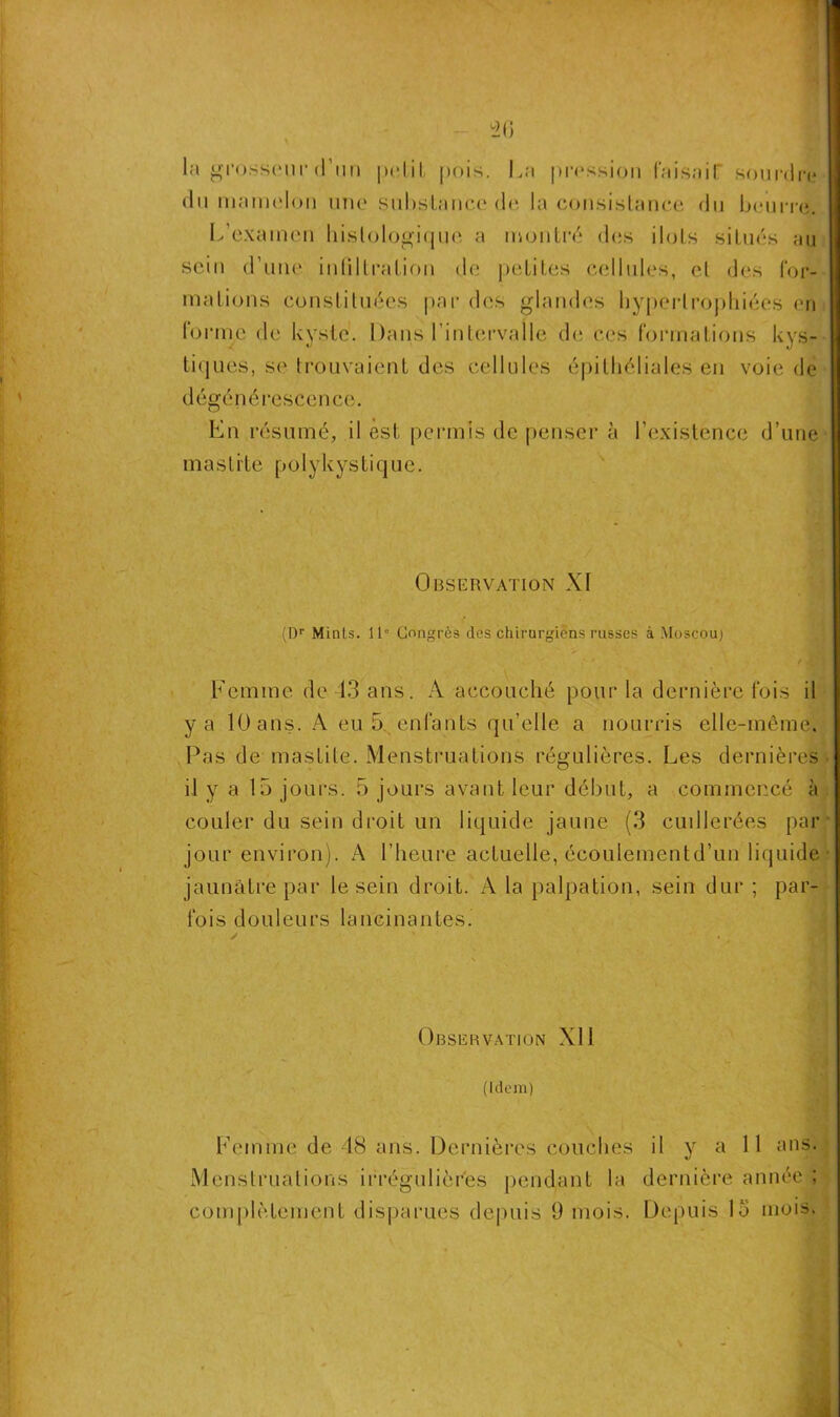 20 la grosseur d’un petit pois. La pression Faisait sourdre du mamelon une substance de la consistance du beurre. L’examen histologique a montré des ilôts situés au sein d’une infiltration de petites cellules, cl des For- mations constituées par des glandes hypertrophiées en Forme de kyste. Dans l'intervalle de ces Formations kys- tiques, se trouvaient des cellules épithéliales en voie de dégénérescence. En résumé, il est permis de penser à l’existence d’une mastite p o 1 y k y s t i q u e. Observation XI (Dr Mints. 11“ Congrès des chirurgiens russes à Moscou) * f Tr*' Femme de 13 ans. A accouché pour la dernière fois il y a 10 ans. A eu 5 entants qu’elle a nourris elle-même. Pas de mastite. Menstruations régulières. Les dernières il y a 15 jours. 5 jours avant leur début, a commencé à couler du sein droit un liquide jaune (3 cuillerées par jour environ). A l’heure actuelle, écoulementd’un liquide jaunâtre par le sein droit. A la palpation, sein dur ; par- lois douleurs lancinantes. Observation XI1 (Idem) Femme de 48 ans. Dernières couches il y ail ans. Menstruations irrégulières pendant la dernière année ;