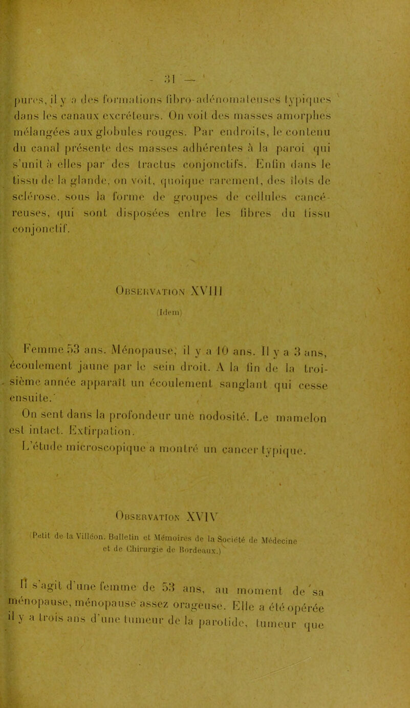 dans les canaux excréteurs. Ou voit des masses amorphes mélangées aux globules rouges. Par endroits, le contenu du canal présente des masses adhérentes à la paroi qui s’unit à elles par des tractus conjonctifs. Enfin dans le tissu de la glande, on voit, quoique rarement, des îlots de sclérose, sous la forme de groupes de cellules cancé- reuses, qui sont disposées entre les fibres du tissu conjonctif. Observation XVIII (Idem) Femme 53 ans. Ménopause, il y a 10 ans. Il y a 3 ans, écoulement jaune par le sein droit. A la fin de la troi- sième année apparaît un écoulement sanglant qui cesse ensuite.' On sent dans la profondeur une nodosité. Le mamelon est intact. Extirpation. L’étude microscopique a montré un cancer typique. Observation XVIV Pelit de la \ illcon. Bulletin et Mémoires de la Société de Médecine et de Chirurgie de Bordeaux.) •y Il s agit d une femme de 5d ans, au moment de sa ménopause, ménopause assez orageuse. Elle a été opérée 'I y a trois ans d'une tumeur de la parotide, tumeur que