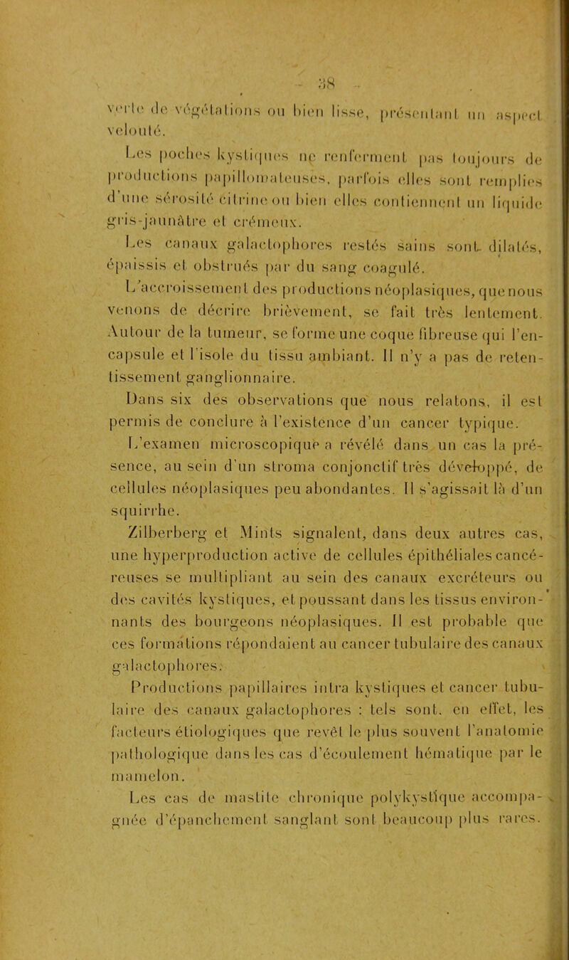 verte de végétations ou bien lisse, velouté. présentant un aspect I.es poches kystiques ne renferment pas toujours de productions papillomateuses, parfois elles sont remplies d une sérosité cilrine ou bien elles contiennent un liquide gris-jaunâtre et crémeux. Les canaux gàlactophores restés sains sont dilatés, épaissis et obstrués par du sang coagulé. L accroissemen t des productions néoplasiques, que nous venons de décrire brièvement, se fait très lentement. Autour de la tumeur, se forme une coque fibreuse qui ben- capsule et l’isole du tissu ambiant. II n’y a pas de reten- tissement ganglionnaire. Dans six des observations que nous relatons, il est permis de conclure à l’existence d’un cancer typique. L’examen microscopique a révélé dans un cas la pré- sence, au sein d’un stroma conjonctif très développé, de cellules néoplasiques peu abondantes. Il s’agissait là d’un squirrhe. Zi'tberberg et Mints signalent, dans deux autres cas, une hyperproduction active de cellules épithéliales cancé- reuses se multipliant au sein des canaux excréteurs ou dos cavités kystiques, et poussant dans les tissus environ- nants des bourgeons néoplasiques. 11 est probable que ces formations répondaient au cancer tubulaire des canaux galactophores. Productions papillaires intra kystiques et cancer tubu- laire des canaux galactophores : tels sont, en effet, les facteurs étiologiques que revêt le plus souvent l’anatomie pathologique dans les cas d’écoulement hématique par le mamelon. Les cas de mastite chronique polykystique accompa- gnée d’épanchement sanglant sont beaucoup plus rares. X