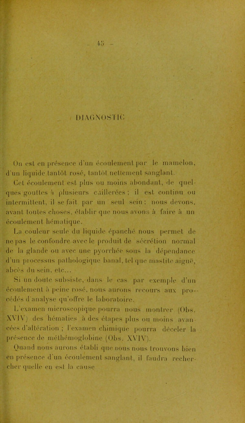 DIAGNOS'I IC Ou est en présence d’un écoulement par le mamelon, d’un liquide tantôt rosé, tantôt nettement sangdanl. Cet écoulement est plus ou moins abondant, de quel- ques gouttes à plusieurs cuillerées ; il est continu ou intermittent, il se fait par un seul sein : nous devons, avant toutes choses, établir que nous avons à faire à un écoulement hématique. La couleur seule du liquide épanché nous permet de ne pas le confondre avec le produit de sécrétion normal de la glande ou avec une pyorrhée sous la dépendance d’un processus pathologique banal, tel que mastite aiguë,' abcès du sein, etc... Si un doute subsiste, dans le cas par exemple d’un écoulement à peine rosé, nous aurons recours aux pro- cédés d analyse qu’offre le laboratoire. L’examen microscopique pourra nous montrer (Obs. X\ l\) des hématies à des étapes plus ou moins avau cées d’altération ; l’examen chimique pourra déceler la présence de méthémoglobine (Obs. XVIV). Quand nous aurons établi que nous nous trouvons bien en présence d’un écoulement sanglant, il faudra recher- cher quelle en est la cause