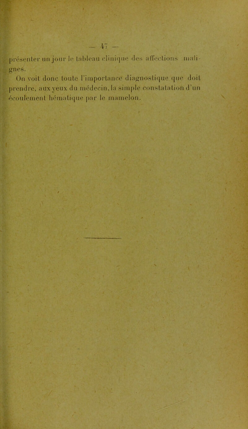 présenter uii jour le tableau clinique des affections mali- gnes. On voit donc tonte l’importance diagnostique que doit prendre, aux yeux du médecin, la simple constatation d’un écoulement hématique par le mamelon. I /