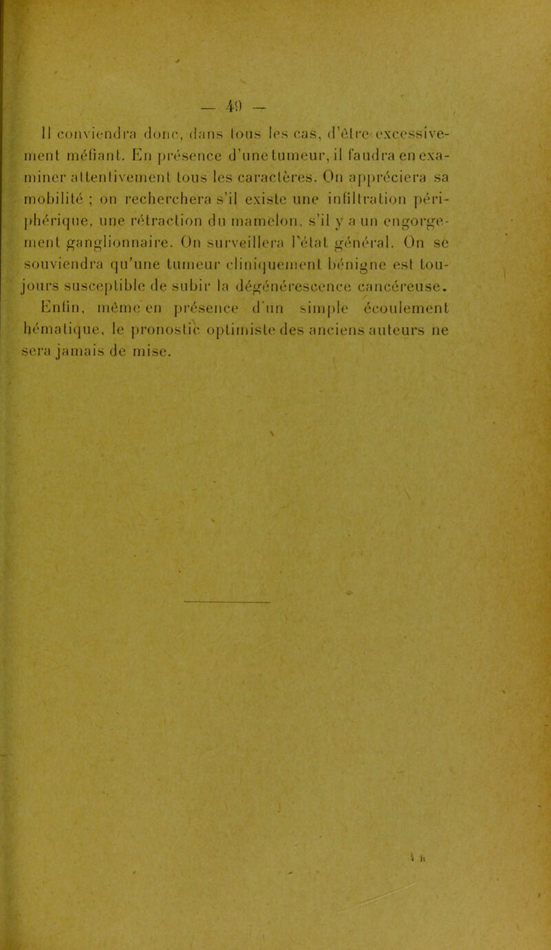 - 4<) - II conviendra donc, dans Ions les cas, d'ètre excessive- ment méfiant. En présence d’une tumeur, il faudra en exa- miner attentivement tous les caractères. On appréciera sa mobilité ; on recherchera s’il existe une infiltration péri- phérique, une rétraction du mamelon, s’il y a un engorge- ment ganglionnaire. On surveillera l'étal général. On se souviendra qu’une tumeur cliniquement bénigne est tou- jours susceptible de subir la dégénérescence cancéreuse. Enfin, même en présence d’un simple écoulement hématique, le pronostic optimiste des anciens auteurs ne sera jamais de mise. \