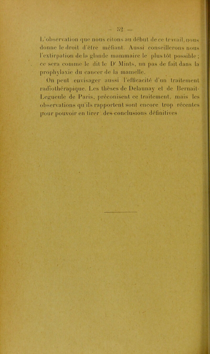 - 82 — L’observation <|u(‘ nous citons au début de ce travail, nous donne le droit d’êlre méfiant. Aussi conseillerons nous l'extirpation de la glande mammaire le plus toi possible; ce sera comme le dit le l)r Minls, un pas de l'ait dans la prophylaxie du cancer de la mamelle. On peut envisager aussi l'efficacité d’un traitement radiothérapique. Les thèses de Delaunay et de Bernait- Legueule de Paris, préconisent ce traitement, mais les observations qu’ils rapportent sont encore trop récentes jTour pouvoir en tirer des conclusions définitives /