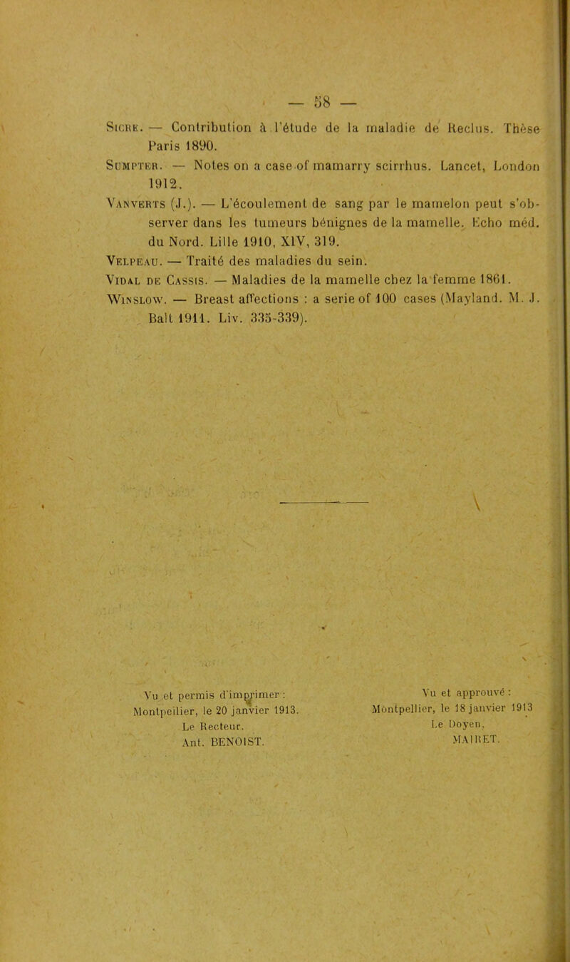 Sicrk. — Contribution l'étude de la maladie de Reclus. Thèse Paris 1890. Sumptk.r. — Notes on a case of mamarry scirrhus. Lancet, London Vanverts (J.). — L’écoulement de sang par le mamelon peut s’ob- server dans les tumeurs bénignes de la mamelle. Lcho méd. du Nord. Lille 1910, XIV, 319. Velpeau. — Traité des maladies du sein. Vidal de Cassis. — Maladies de la mamelle chez la femme 1861. Win slow. — Breast affections : a sérié of 100 cases (Mayland. M. J. Bail 1911. Liv. 333-339). 1912. \ / ,, t N Vu et permis d'im^imer : Montpellier, le 20 janvier 1913. Vu et approuvé : Montpellier, le 18 janvier 1913 Le Recteur. Ant. BENOIST. Le Doyeu. MAI U ET.