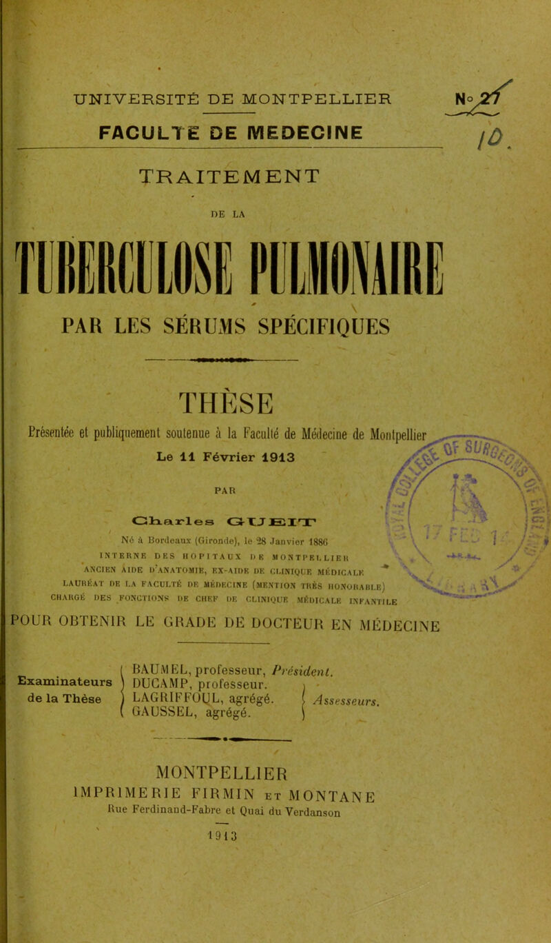 1 ï \ UNIVERSITÉ DE MONTPELLIER FACULTE DE MEDECINE TRAITEMENT DE LA PAH LES SÉBUMS SPÉCIFIQUES THÈSE Présentée et publiquement soutenue à la Faculté de Médecine de Montpellier Le 11 Février 1913 PAR Charles GtJJEIT / Ne à Bordeaux (Gironde), le 28 Janvier 188G INTERNE DES HOPITAUX II K SI ONTI'KI, LIE II ANCIEN AIDE IVANATOMIE, EX-AIDK DE CLINIQUE MÉDICALE * LAURÉAT DE LA FACULTÉ DE MÉDECINE (MENTION TRÈS HONORABLE) CHARGÉ DES FONCTIONS LIE CHEF DE CLINIQUE MÉDICALE INFANTILE POUR OBTENIR LE GRADE DE DOCTEUR EN MÉDECINE ÎBAUMEL, professeur, Président. DUCAMP, professeur. \ - LAGtUFFOUL, agrégé. ( Assesseurs. GAUSSEL, agrégé. ) MONTPELLIER IMPRIMERIE FI R MIN et MONTANE Rue Ferdinaud-Fabre et Quai du Yerdanson 1913