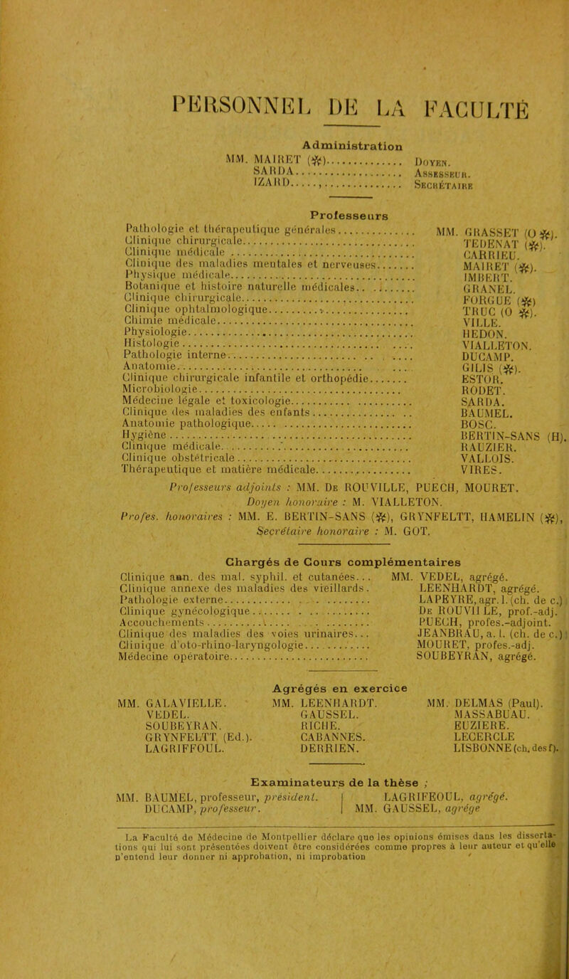 PERSONNEL DE LA FACULTÉ Administration MM. MAIKET (*) SAMOA IZAMD Doyen. Assessel’u. Skchétaikb Professeurs Pathologie et thérapeutique générales Clinique chirurgicale MM. GRASSET (0*1. Tl? h PT Y AT i ^ Clinique médicale Clinique des maladies meulales et nerveuses... Physique médicale CARRIEU. MAIRET (*). 1M R F R T Botanique et histoire naturelle médicales.. ., Clinique chirurgicale GRANEL. Clinique ophtalmologique -. Chimie médicale TRUC (0 *). Vit 1 F Physiologie Histologie Pathologie interne Anatomie Clinique chirurgicale infantile et orthopédie Microbiologie Médecine légale et toxicologie Clinique des maladies des enfants Anatomie pathologique Hygiène Clinique médicale ' Clinique obstétricale Thérapeutique et matière médicale HEDON. VIALLETON. DUCAMP. GILIS (*). ESTOR. RODET. SARDA. BAUMEL. BOSC. BERTIN-SANS (H). RAUZIER. VALLOIS. VIRES. Professeurs adjoints : MM. De ROUVILLE, PUECU, MOURET. Doyen honoraire : M. VIALLETON. Profes. honoraires : MM. E. BERTIN-SANS (*), GRYNFELTT, IIAMELIN (*), Secrétaire honoraire : M. GOT. Chargés de Cours complémentaires Clinique ann. des mal. syphil. et cutanées... MM. VEDEL, agrégé. Clinique annexe des maladies des vieillards. LEENHARDT, agrégé. Pathologie externe LAPEYRE, agr. 1.(ch. de c.) Clinique gynécologique De ROUV11 LE, prof.-adj. Accouchements V PUECH, profes.-adjoint. Clinique des maladies des voies urinaires... JEANBRAU, a. I. (ch. de c.) Clinique d’oto-rhino-laryngologie... .... MOURET, profes.-adj. Médecine opératoire SOUBEYRAN, agrégé. MM. GALAVIELLE. VEDEL. SOUBEYRAN. GR YNFELTT (Ed.). LAGRIFFOUL. Agrégés en exercice MM. LEENHARDT. GAUSSEE. RICHE. CABANNES. DERR1EN. MM. DELMAS (Paul). MASSABUAU. EUZIERE. LECERCLE LISBONNE (ch. des f). Examinateurs de la thèse ; MM. BÀUMEL, professeur, président. I LAGR1FE0UL, agrégé. D U CAMP, professeur. | MM. GAUSSEL, agrège - H» La Faculté do Médecine de Montpellier déclare que les opiuious émises dans les disserta- tions qui lui sont présentées doivent être considérées commo propres à leur auteur et qu elle n’entend leur donner ni approbation, ni improbation