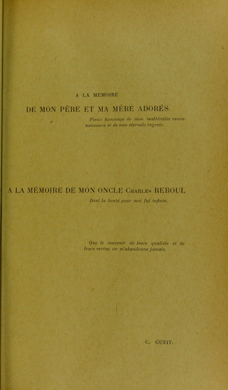 A LA MÉMOIRE DE MON PÈRE ET MA MÈRE ADORÉS Pieux hommage de mon inaltérable recon- naissance et de mes éternels regrets. A LA MÉMOIRE DE MON ONGLE Charles REBOUL Dont la bonté pour moi fut infinie. Que le souvenir de leurs qualités et de leurs vertus ne m'abandonne jamais.