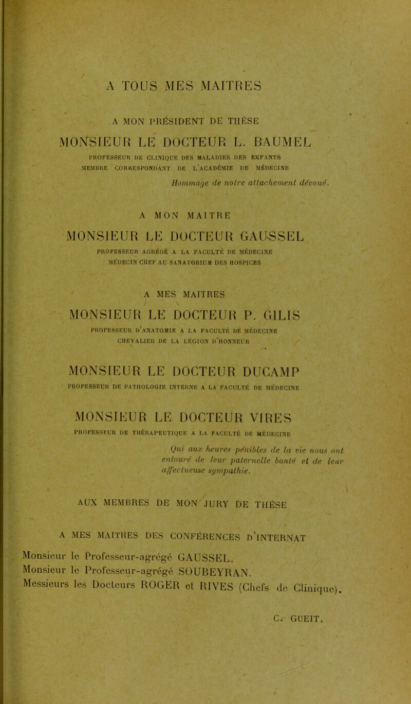 A TOUS MES MAITRES A MON PRÉSIDENT DE THÈSE MONSIEUR LE DOCTEUR L. BAUMEL l’ROFESSEIJH DE CLINIQUE DES MALADIES DES ENFANTS MEMBRE CORRESPONDANT DE L’ACADÉMIE DE MÉDECINE Hommage de notre attachement dévoué. A MON MAITRE MONSIEUR LE DOCTEUR GAU-SSEL PROFESSEUR AGRÉGÉ A LA FACULTÉ DE MÉDECINE MÉDECIN CHEF AU SANATORIUM DES HOSPICES A MES MAITRES MONSIEUR LE DOCTEUR P. GILIS PROFESSEUR D’ANATOMIE A LA FACULTÉ DE MÉDECINE CHEVALIER DE LA LÉGION D’HONNEUR MONSIEUR LE DOCTEUR DUCAMP PROFESSEUR DE PATHOLOGIE INTERNE A LA FACULTÉ DE MÉDECINE MONSIEUR LE DOCTEUR VIRES PROFESSEUR DE THÉRAPEUTIQUE A LA FACULTÉ DE MÉDECINE Qui aux heures pénibles de la vie nous ont entouré de leur paternelle bonté et de leur affectueuse sympathie. AUX MEMBRES DE MON JURY DE THÈSE A MES MAITRES DES CONFÉRENCES fj’lNTERNAT Monsieur le Professeur-agrégé GAUSSEL. Monsieur le Professeur-agrégé SOUBEYRAN. Messieurs les Docteurs ROGER et RIVES (Chefs de Clinique).