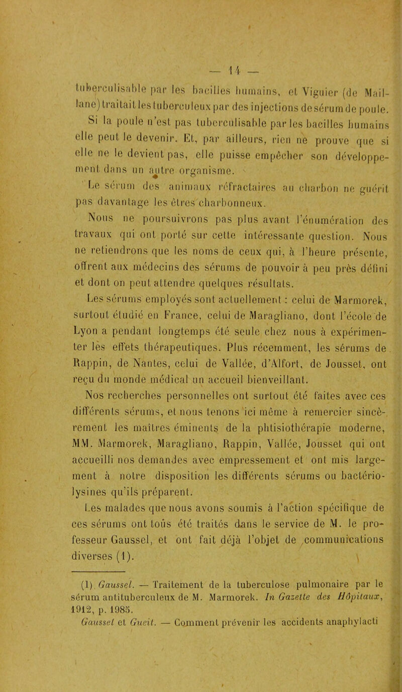 # 14 — Iiihej-culisahle par les bacilles humains, et Viguier (de MaiI- lane) traitait les tuberculeux par des injections dcsérumde poule. Si la poule n’est pas tuberculisable parles bacilles humains elle peut le devenir. Et, par ailleurs, rien ne prouve que si elle ne le devient pas, elle puisse empêcher son développe- ment dans un autre organisme. be sérum des animaux réfractaires au charbon ne guérit pas davantage les êtres charbonneux. Nous ne poursuivrons pas plus avant l’énumération des travaux qui ont porté sur cette intéressante question. Nous ne retiendrons que les noms de ceux qui, à l’heure présente, offrent aux médecins des sérums de pouvoir à peu près défini et dont on peut attendre quelques résultats. Les sérums employés sont actuellement : celui de Marmorek, surtout étudié en France, celui de Maragliano, dont l’école de Lyon a pendant longtemps été seule chez nous à expérimen- ter les effets thérapeutiques. Plus récemment, les sérums de Rappin, de Nantes, celui de Vallée, d’Alfort, de Jousset, ont reçu du monde médical un accueil bienveillant. Nos recherches personnelles ont surtout été faites avec ces différents sérums, et nous tenons ici même à remercier sincè- rement les maîtres éminents de la physiothérapie moderne, MM. Marmorek, Maragliano, Rappin, Vallée, Jousset qui ont accueilli nos demandes avec empressement et ont mis large- ment à notre disposition les différents sérums ou bactério- lysines qu’ils préparent. Les malades que nous avons soumis à l’action spécifique de ces sérums ont tous été traites dans le service de M. le pro- fesseur Gaussel, et ont fait déjà l’objet de communications diverses (1). \ (1). Gaussel. — Traitement delà tuberculose pulmonaire par le sérum antituberculeux de M. Marmorek. In Gazette des Hôpitaux, 1912, p. 1985. Gaussel et Gucit. — Comment prévenir les accidents anaphylacti