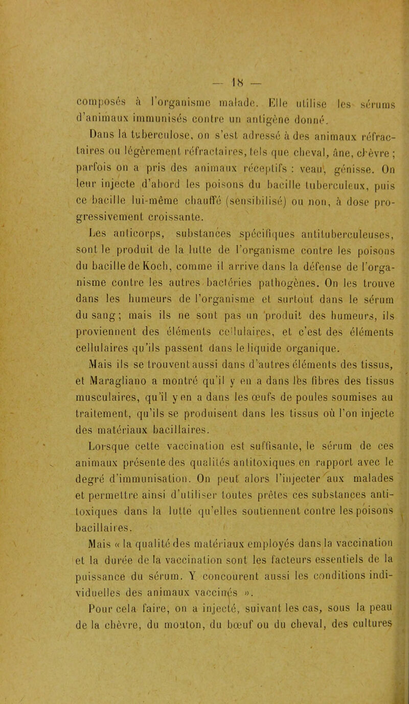 composés à l’organisme malade. Elle utilise les sérums d’animaux immunisés contre un antigène donné. Dans la tuberculose, on s’est adressé à des animaux réfrac- taires ou légèrement, réfractaires, tels que cheval, âne, chèvre ; parfois on a pris des animaux réceptifs : veau, génisse. On leur injecte d’abord les poisons du bacille tuberculeux, puis ce bacille lui-même chauffé (sensibilisé) ou non, à dose pro- gressivement croissante. Les anticorps, substances spécifiques antituberculeuses, sont le produit de la lutte de l’organisme contre les poisons du bacille de Koch, comme il arrive dans la défense de l’orga- nisme contre les autres bactéries pathogènes. On les trouve dans les humeurs de l’organisme et surtout dans le sérum du sang; mais ils ne sont pas un produit des humeurs, ils proviennent des éléments cellulaires, et c’est des éléments cellulaires qu’ils passent dans le liquide organique. Mais ils se trouvent aussi dans d’autres éléments des tissus, et Maragliano a montré qu’il y en a dans lès fibres des tissus musculaires, qu’il yen a dans les œufs de poules soumises au traitement, qu’ils se produisent dans les tissus où l’on injecte des matériaux bacillaires. Lorsque cette vaccination est suffisante, le sérum de ces animaux présente des qualités antitoxiques en rapport avec le degré d’immunisation. On peut alors l’injecter aux malades et permettre ainsi d’utiliser toutes prêtes ces substances anti- toxiques dans la lutte qu’elles soutiennent contre les poisons bacillaires. Mais a la qualité des matériaux employés dans la vaccination et la durée de la vaccination sont les facteurs essentiels de la puissance du sérum. Y concourent aussi les conditions indi- viduelles des animaux vaccinés ». Pour cela faire, on a injecté, suivant les cas, sous la peau de la chèvre, du mouton, du bœuf ou du cheval, des cultures