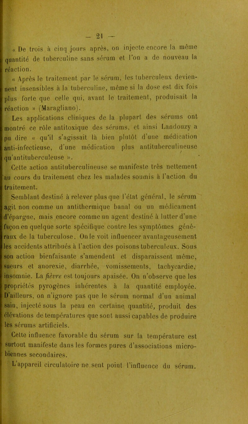 « De trois à cinq jours après, on injecte encore la même quantité de tuberculine sans sérum et l’on a de nouveau la réaction. «. Après le traitement par le sérum, les luberculeux devien- nent insensibles à la tuberculine, même si la dose est dix fois plus forte que celle qui, avant le traitement, produisait la réaction » (Maragliano). Les applications cliniques de la plupart des sérums ont montré ce rôle antiloxique des sérums, et ainsi Landouzy a pu dire « qu’il s’agissait là bien plutôt d’une médication anti-infectieuse, d’une médication plus antituberculineuse qu’antituberculeuse ». Cette action antituberculineuse se manifeste très nettement au cours du traitement chez les malades soumis à l’action du traitement. Semblant destiné à relever plus que l’état général, le sérum agit non comme un antithermique banal ou un médicament d’épargne, mais encore comme un agent destiné à lutter d’une façon en quelque sorte spécifique contre les symptômes géné- raux de la tuberculose. Onle voit intluencer avantageusement les accidents attribués à l’action des poisons tuberculeux. Sous son action bienfaisante s’amendent et disparaissent même, sueurs et anorexie, diarrhée, vomissements, tachycardie, insomnie. La fièvre est toujours apaisée. On n’observe que les ! propriétés pyrogèncs inhérentes à la quantité employée. I D’ailleurs, on n’ignore pas que le sérum normal d’un animal sain, injecté sous la peau en certaine quantité, produit des élévations de températures que sont aussi capables de produire î les sérums artificiels. Cette influence favorable du sérum sur la température est i surtout manifeste dans les formes pures d’associations micro- ! biennes secondaires. L’appareil circulatoire ne.sent point l’influence du sérum. ■