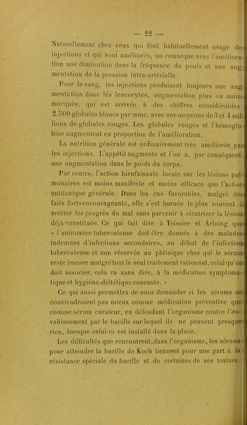 Naturellement chez ceux qui font habituellement usage de: injections et qui sont améliorés, on remarque avec l’améliora lion une diminution dans la fréquence du pouls et une aug mentation de la pression intra-artérielle. Pour le sang, les injections produisent toujours une aug mentation dans les leucocytes, augmentation plus ou moim marquée, qui est arrivée à des chiffres considérables 2.500 globules blancs par mmc. avec une moyenne de3 et 4 mil lions de globules rouges. Les globules rouges et l’hémoglo bine augmentent en proportion de l’amélioration. La nutrition générale est ordinairement très améliorée par • les injections. L’appétit augmente et l’on a, par conséquent une augmentation dans le poids du corps. Par contre, l’action bienfaisante locale sur les lésions pul- monaires est moins manifeste et moins efficace que l’actior. antitoxique générale. Dans les cas favorables, malgré des- faits forts encourageants,, elle s’est bornée le plus souvent à: arrêter les progrès du mal sans parvenir à cicatriser la lésion déjà constituée. Ce qui fait dire à Teissier et Arloing que « l’antitoxine tuberculeuse doit être donnée à des malades' indemnes d’infections secondaires, au début de l’infection: tuberculeuse et non réservée au phtisique chez qui le sérum reste encore malgré tout le seul traitement rationnel, celui qu’on doit associer, cela va sans dire, à la médication symptoma- tique et hygiéno-diététique courante. » Ce qui aussi permettra de nous demander si les sérums ne conviendraient pas mieux comme médication préventive que comme sérum curateur, en défendant l’organisme contre l’en- vahissement par le bacille sur lequel ils ne peuvent presque rien, lorsque celui-ci est installé dans la place. Les difficultés que rencontrent,dans l’organisme, les sérums pour atteindre la bacille de Koch tiennent pour une part à la résistance spéciale du bacille et de certaines de ses toxines.