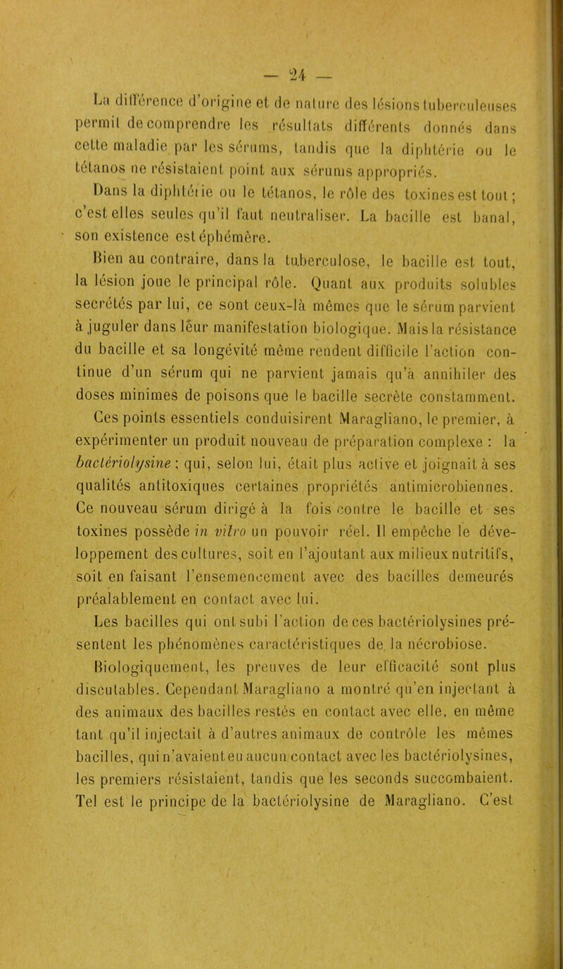 La différence d’origine et de nature des lésions tuberculeuses permit de comprendre les résultats différents donnés dans cette maladie par les sérums, tandis que la diphtérie ou le tétanos ne résistaient point aux sérums appropriés. Dans la diphtétie ou le tétanos, le rôle des toxines est tout ; c’est elles seules qu’il faut neutraliser. La bacille est banal, son existence est éphémère. Bien au contraire, dans la tuberculose, le bacille est tout, la lésion joue le principal rôle. Quant aux produits solubles secrétes par lui, ce sont ceux-là mêmes que le sérum parvient à juguler dans leur manifestation biologique. Mais la résistance du bacille et sa longévité même rendent difficile l’action con- tinue d’un sérum qui ne parvient jamais qu’à annihiler des doses minimes de poisons que le bacille secrète constamment. Ces points essentiels conduisirent Maragliano, le premier, à expérimenter un produit nouveau de préparation complexe : la baclèriohjsine ; qui, selon lui, était plus aclive et joignait à ses qualités antitoxiques certaines propriétés antimicrobiennes. Ce nouveau sérum dirigé à la fois contre le bacille et ses toxines possède m vitro un pouvoir réel. Il empêche le déve- loppement des cultures, soit en l’ajoutant aux milieux nutritifs, soit en faisant l'ensemencement avec des bacilles demeurés préalablement en contact avec lui. Les bacilles qui ont subi l’action de ces baclériolysines pré- sentent les phénomènes caractéristiques de la nécrobiose. Biologiquement, les preuves de leur efficacité sont plus discutables. Cependant Maragliano a montré qu’en injectant à des animaux des bacilles restés en contact avec elle, en même tant qu’il injectait à d’autres animaux de contrôle les mêmes bacilles, qui n’avaient eu aucun contact avec les bactériolysines, les premiers résistaient, tandis que les seconds succombaient. Tel est le principe de la bactériolysine de xMaragliano. C’est