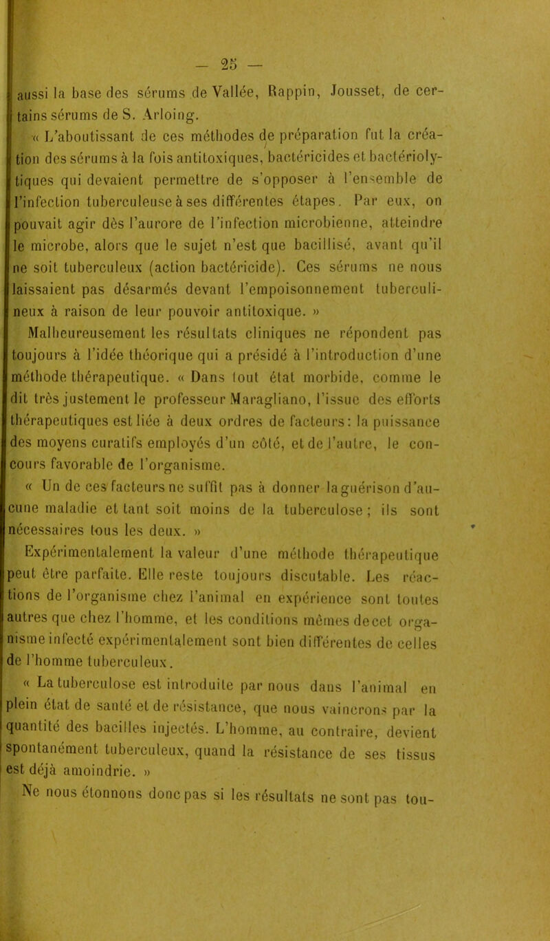 aussi la base des sérums de Vallée, Rappin, Jousset, de cer- tains sérums de S. Arloing. •« L'aboutissant de ces méthodes de préparation fut la créa- tion des sérums à la fois antitoxiques, bactéricides et bactérioly- tiques qui devaient permettre de s’opposer à l’ensemble de l’infection tuberculeuse à ses différentes étapes. Par eux, on pouvait agir dès l’aurore de l’infection microbienne, atteindre le microbe, alors que le sujet n’est que baciilisé, avant qu’il ne soit tuberculeux (action bactéricide). Ces sérums ne nous laissaient pas désarmés devant l’empoisonnement tuberculi- ne u x à raison de leur pouvoir antitoxique. » Malheureusement les résultats cliniques ne répondent pas toujours à l’idée théorique qui a présidé à l’introduction d’une méthode thérapeutique. «Dans lout état morbide, comme le dit très justement le professeur Maragliano, l’issue des efforts thérapeutiques est liée à deux ordres de facteurs: la puissance des moyens curatifs employés d’un côté, et de l’autre, le con- cours favorable de l’organisme. « Un de ces facteurs ne suffit pas à donner la guérison d’au- cune maladie et tant soit moins de la tuberculose; ils sont nécessaires tous les deux. » Expérimentalement la valeur d’une méthode thérapeutique peut être parfaite. Elle reste toujours discutable. Les réac- tions de l’organisme chez l’animal en expérience sont toutes autres que chez I homme, et les conditions mêmes decet orga- nisme infecté expérimentalement sont bien différentes de celles de l’homme tuberculeux. « La tuberculose est introduite par nous dans l’animal en plein état de santé et de résistance, que nous vaincrons par la quantité des bacilles injectés. L’homme, au contraire, devient spontanément tuberculeux, quand la résistance de ses tissus est déjà amoindrie. » Ne nous étonnons donc pas si les résultats ne sont pas tou-