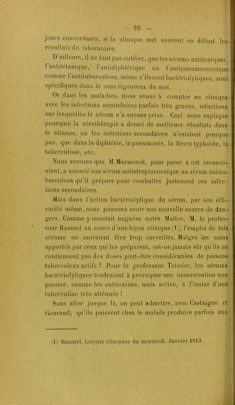 jours coneoi résultats du dants, si la laboratoire. clini<111e inet souvent en défaut les D’ailleurs, il ne faut pas oubliée, que les sérums antitoxiques, 1 antitétanique, 1 antidiphtérique ou l'antipneumococcique comme l’antituberculeux, môme s’ilssontbactériolytiques, sont spécifiques dans le sens rigoureux du mot. Or dans les maladies, nous avons à compter en clinique avec les infections secondaires parfois très graves, infections sur lesquelles le sérum n’a aucune prise. Ceci nous explique pourquoi la sérothérapie a donné de meilleurs résultats dans le tétanos, où les infections secondaires n’existent presque pas, que dans la diphtérie, la pneumonie, la fièvre typhoïde, la tuberculose, etc. Nous verrons que M.Marmorek, pour parer à cet inconvé- nient, a associé son sérum antistreptococcique au sérum antitu- berculeux qu’il prépare pour combattre justement ces infec- tions secondaires. Mais dans l’action bactériolytique du sérum, par son effi- cacité même, nous pouvons avoir une nouvelle source de dan- gers. Comme y insistait naguère notre Maître, M. le profes- seur Baumel au cours d’une leçon clinique (1), l’emploi de tels sérums ne sauraient être trop surveillés. Malgré les soins apportés par ceux qui les préparent, est-on jamais sûr qu’ils ne contiennent pas des doses peut-être considérables de poisons tuberculeux actifs ? Pour le professeur Teissier, les sérums bactériolytiques tendraient à provoquer une immunisation non passive, comme les antitoxines, mais active, à l’instar d’une tuberculine très atténuée ! Sans aller jusque là, on peut admettre, avec Castaigne et Gouraud, qu’ils puissent chez le malade produire parfois une (1) Baumel. Leçons cliniques du mercredi. Janvier 1913
