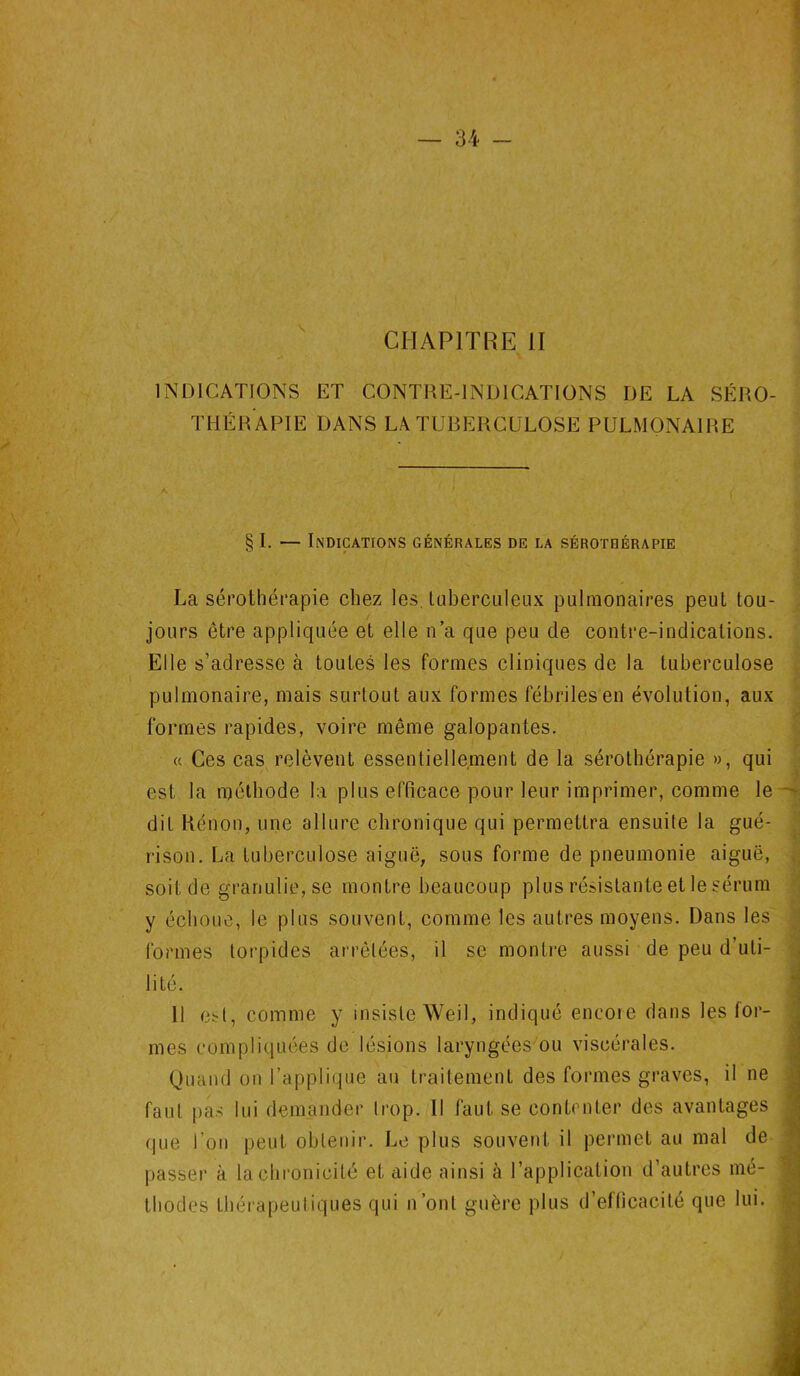 CHAPITRE II „ INDICATIONS ET CONTRE-INDICATIONS DE LA SÉRO- THÉRAPIE DANS LA TUBERCULOSE PULMONAIRE § I. — Indications générales de la sérothérapie La sérothérapie chez les. tuberculeux pulmonaires peut tou- jours être appliquée et elle n’a que peu de contre-indications. Elle s’adresse à toutes les formes cliniques de la tuberculose pulmonaire, mais surtout aux formes fébriles en évolution, aux formes rapides, voire même galopantes. « Ces cas relèvent essentiellement de la sérothérapie », qui est la méthode la plus efficace pour leur imprimer, comme le dit Rénon, une allure chronique qui permettra ensuite la gué- rison. La tuberculose aiguë, sous forme de pneumonie aiguë, soit de granulie,se montre beaucoup plus résistante et le sérum y échoue, le plus souvent, comme les autres moyens. Dans les formes torpides arrêtées, il sc montre aussi de peu d’uti- lité. 11 est, comme y insiste Weil, indiqué encore dans les for- mes compliquées de lésions laryngées ou viscérales. Quand on l’applique au traitement des formes graves, il ne faut pas lui demander trop. Il faut se contenter des avantages que l’on peut obtenir. Le plus souvent il permet au mal de passer à la chronicité et aide ainsi à l’application d’autres mé- thodes thérapeutiques qui n’ont guère plus d’efficacité que lui.