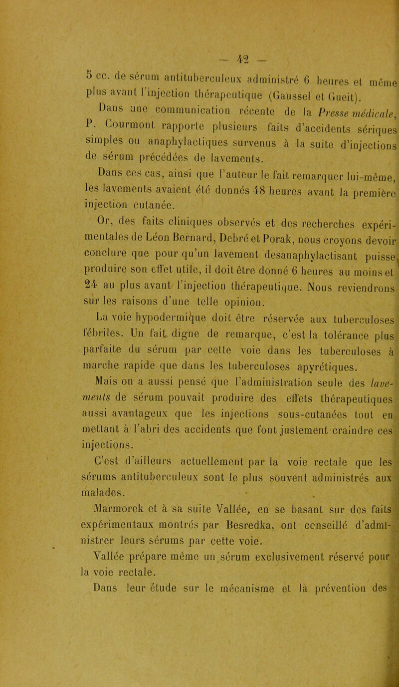 b oc. de sérum antituberculeux administré 6 heures et même plus avant I injection thérapeutique (Gaussel et (iucit). Dans une communication récente de la Presse médicale, P. Courmont rapporte plusieurs faits d’accidents sériques simples ou anaphylactiques survenus à la suite d’injections de sérum précédées de lavements. Dans ces cas, ainsi que l’auteur le fait remarquer lui-même, les lavements avaient etc donnes 48 heures avant la première injection cutanée. Oi, des faits cliniques observes et des recherches expéri- mentales de Léon Bernard, Debré et Porak, nous croyons devoir conclure que pour qu’un lavement desanaphylactisant puisse, pioduire son elfet utile, il doit être donné 6 heures au moins et 24 au plus avant 1 injection thérapeutique. Nous reviendrons sur les raisons d’une telle opinion. La voie hypodermique doit être réservée aux tuberculoses fébriles. Un fait digne de remarque, c’est la tolérance plus parfaite du sérum par celte voie dans les tuberculoses à marche rapide que dans les tuberculoses apyrétiques. Mais on a aussi pensé que l’administration seule des lave- ment s de sérum pouvait produire des effets thérapeutiques aussi avantageux que les injections sous-cutanées tout en mettant à l’abri des accidents que font justement craindre ces injections. C’est d’ailleurs actuellement par la voie rectale que les sérums antituberculeux sont le plus souvent administrés aux malades. Marmorek et à sa suite Vallée, en se basant sur des faits expérimentaux montrés par Besredka, ont conseillé d’admi- nistrer leurs sérums par cette voie. Vallée prépare même un sérum exclusivement réservé pour la voie rectale. Dans leur étude sur le mécanisme et la prévention des