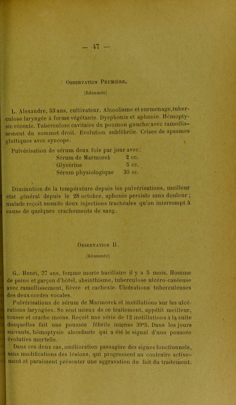 • Observation Première. (Résumée) L. Alexandre, 53 ans, cultivateur. Alcoolisme et surmenage,tuber- culose laryngée à forme végétante. Dysphonie et aphonie. Hémopty- sie récente. Tuberculose cavitaire du poumon gauche avec ramollis- sement du sommet droit. Evolution subfébrile. Crises de spasmes glottiques avec syncope. Pulvérisation de sérum deux fois par jour avec: Sérum de Marmorek 2 cc. Glycérine 5 cc. Sérum physiologique 30 cc. « Diminution de la température depuis les pulvérisations, meilleur état général depuis le 28 octobre, aphonie persiste sans douleur ; malade reçoit ensuite deux injections trachéales qu’on interrompt à cause de quelques crachements de sang. Observation 11. (Résumée) G.. Henri, 27 ans, fenjme morte bacillaire il y a 5 mois. Homme de peine et garçon d’hôtel, absinthisme, tuberculose ulcéro-caséeuse avec ramollissement, fièvre et cachexie. Ulcérations tuberculeuses des deux cordes vocales. Pulvérisations de sérum de Marmorek et instillations sur les ulcé- rations laryngées. Se sent mieux de ce traitement, appétit meilleur, tousse et crache moins. Reçoit une série de 12 instillations à lq suite desquelles fait une poussée fébrile intense 39°5. Dans les jours suivants, hémoptysie abondante qui a été le signal d’une poussée évolutive mortelle. Dans ces deux cas, amélioration passagère des signes fonctionnels, sans modifications des lésions, qui progressent au contraire active- ment et paraissent présenter une aggravation du fait du traitement.