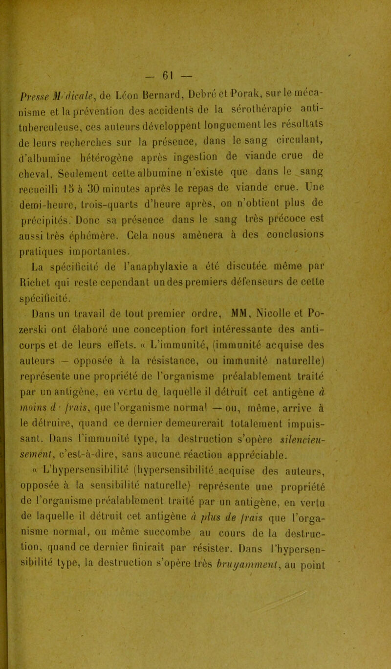 Presse Médicale, de Léon Bernard, Debré et Porak, sur le méca- nisme et la prévention des accidenté de la sérothérapie anti- tuberculeuse, ces auteurs développent longuement les résultats de leurs recherches sur la présence, dans le sang circulant, d’albumine hétérogène après ingestion de viande crue de cheval. Seulement cette albumine n’existe que dans le sang recueilli 15 à 30 minutes après le repas de viande crue. Une demi-heure, trois-quarts d’heure après, on n’obtient plus de précipités. Donc sa présence dans le sang très précoce est aussi très éphémère. Gela nous amènera à des conclusions pratiques importantes. La spécificité de l’anaphylaxie a été discutée même par Richet qui reste cependant undes premiers défenseurs de celte spécificité. Dans un travail de tout premier ordre, MM, Nicolle et Po- zerski ont élaboré une conception fort intéressante des anti- corps et de leurs effets. « L’immunité, (immunité acquise des auteurs — opposée à la résistance, ou immunité naturelle) représente une propriété de l’organisme préalablement traité par un antigène, en vertu de laquelle il détruit cet antigène à moins cl' frais, que l’organisme normal —ou, même, arrive à le détruire, quand ce dernier demeurerait totalement impuis- sant. Dans l’immunité type, la destruction s’opère silencieu- sement, c’est-à-dire, sans aucune, réaction appréciable. « L’hypersensibilité (hypersensibilité acquise des auteurs, opposée à la sensibilité naturelle) représente une propriété de l’organisme préalablement traité par un antigène, en vertu de laquelle il détruit cet antigène à plus de frais que l’orga- nisme normal, ou même succombe au cours de la destruc- tion, quand ce dernier finirait par résister. Dans l’hypersen- sibilité type, la destruction s’opère très bruyamment, au point