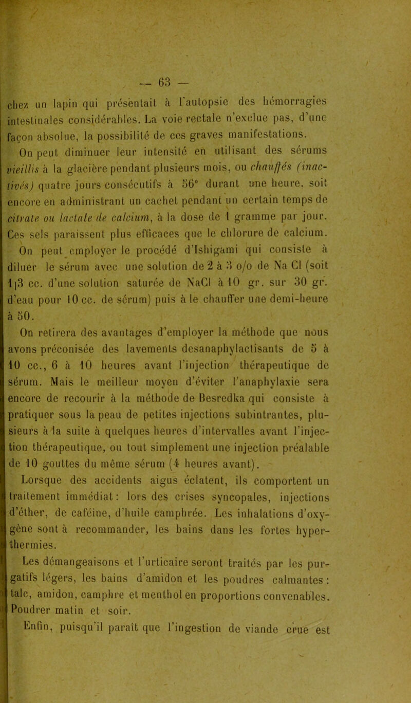 chez un lapin qui présentaiL à l'autopsie des hémorragies intestinales considérables. La voie rectale n’exclue pas, d’une façon absolue, la possibilité de ces graves manifestations. On peut diminuer leur intensité en utilisant des sérums vieillis à la glacière pendant plusieurs mois, ou chauffés (incic- livés) quatre jours consécutifs à 56° durant une heure, soit encore en administrant un cachet pendant un certain temps de citrate ou lactate de calcium, à la dose de 1 gramme par jour. Ces sels paraissent plus efficaces que le chlorure de calcium. On peut employer le procédé d’Ishigami qui consiste à diluer le sérum avec une solution de 2 à 3 o/o de Na Cl (soit 1|3 cc. d’une solution saturée de NaCl à 10 gr. sur 30 gr. d’eau pour 10 cc. de sérum) puis cà le chauffer une demi-heure à 50. On retirera des avantages d’employer la méthode que nous avons préconisée des lavements desanaphylactisants de 5 à 10 cc., 6 à 10 heures avant l’injection thérapeutique de sérum. Mais le meilleur moyen d’éviter l’anaphylaxie sera encore de recourir à la méthode de Besredka qui consiste à pratiquer sous la peau de petites injections subintrantes, plu- sieurs à la suite à quelques heures d’intervalles avant l’injec- tion thérapeutique, ou tout simplement une injection préalable de 10 gouttes du même sérum (4 heures avant). Lorsque des accidents aigus éclatent, ils comportent un traitement immédiat: lors des crises syncopales, injections d’éther, de caféine, d’huile camphrée. Les inhalations d’oxy- gène sont à recommander, les bains dans les fortes hyper- thermies. Les démangeaisons et l’urticaire seront traités par les pur- gatifs légers, les bains d’amidon et les poudres calmantes : talc, amidon, camphre et menthol en proportions convenables. Poudrer matin et soir. Enfin, puisqu’il paraît que l’ingestion de viande crue est