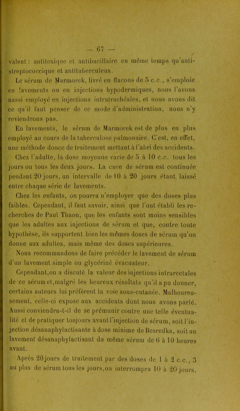 valent: antitoxique et antibacillaire en même temps qu’anti- streptococcique et antituberculeux. Le sérum de Marmorek, livré en flacons de 5 c.c., s’emploie en lavements ou en injections hypodermiques, nous l’avons aussi employé en injections intratrachéales, et nous avons dit ce qu’il faut penser de ce mode d’administration, nous n’y reviendrons pas. En lavements, le sérum de Marmorek est de plus en plus employé au cours de la tuberculose pulmonaire. C’est, en effet, une méthode douce de traitement mettant à l’abri des accidents. Chez l’adulte, la dose moyenne varie de 5 à 10 c.c. tous les jours ou tous les deux jours. La cure de sérum est continuée pendant 20 jours, un intervalle de 10 h 20 jours étant laissé entre chaque série de lavements. Chez les enfants, on pourra n’employer que des doses plus faibles. Cependant, il faut savoir, ainsi que l’ont établi les re- cherches de Paul Tliaon, que les enfants sont moins sensibles que les adultes aux injections de sérum et que, contre toute hypothèse, ils supportent bien les mêmes doses de sérum qu’on donne aux adultes, mais même des doses supérieures. Nous recommandons de faire précéder le lavement de sérum d’un lavement simple ou glycériné évacuateur. Cependant,on a discuté la valeur des injections intrarectales de ce sérum et,malgré les heureux résultats qu’il apu donner, certains auteurs lui préfèrent la voie sous-cutanée. Malheureu- sement, celle-ci expose aux accidents dont nous avons parlé. Aussi conviendra-t-il de se prémunir contre une telle éventua- lité et de pratiquer toujours avant l’injection de sérum, soit l’in- jection désanaphylactisante à dose minime de Besredka, soit un lavement désanaphylactisant du même sérum de ü à 10 heures avant. Après 20jours de traitement par des doses de 1 à 2 c.c., 3 au plus de sérum tous les jours,on interrompra 10 cà 20 jours,