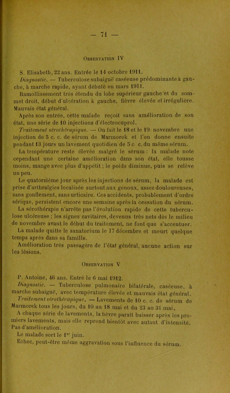 Observation IV S. Elisabeth, 22 ans. Entrée le 14 octobre 1911. Diagnostic. — Tuberculose subaiguë caséeuse prédominante à gau- che, à marche rapide, ayant débuté en mars 1911. Ramollissement très étendu du lobe supérieur gauche et du som- met droit, début d'ulcération à gauche, fièvre élevée et irrégulière. Mauvais état général. Après son entrée, cette malade reçoit sans amélioration de son état, une série de 10 injections d’électrocuprol. Traitement sérolhérapique. — On fait le 18 et le 19 novembre une injection de 5 c. c. de sérum de Marmorek et l’on donne ensuite pendant 13 jours un lavement quotidien de 5 c c. du même sérum. La température reste élevée malgré le sérum : la malade note cependant une certaine amélioration dans son état, elle tousse moins, mange avec plus d’appétit; le poids diminue, puis se relève un peu. Le quatorzième jour après les injections de sérum, la malade est prise d’arthralgies localisée surtout aux genoux, assez douloureuses, sans gonflement, sans urticaire. Ces accidents, probablement d’ordre sérique, persistent encore une semaine après la cessation du sérum. La sérothérapie n’arrête pas l’évolution rapide de cette tubercu- lose ulcéreuse ; les signes cavitaires, devenus très nets dés le milieu de novembre avant le début du traitement, ne font que s’accentuer. La malade quitte le sanatorium le 17 décembre et meurt quelque temps après dans sa famille. Amélioration très passagère de l’état général, aucune action sur les lésions. Observation V P. Antoine, 46 ans. Entré le 6 mai 1912. Diagnostic. — Tuberculose pulmonaire bilatérale, caséeuse, à marche subaiguë, avec température élevée et mauvais état général. Traitement sérolhérapique. — Lavements de 10 c. c. de sérum de Marmorek tous les jours, du 10 au 18 mai et du 23 au 31 mai. A chaque série de lavements, labêvre parait baisser après les pre- miers lavements, mais elle reprend bientôt avec autant d’intensité. Pas d’amélioration. Le malade sort le 1er juin. Echec, peut-être même aggravation sous l’influence du sérum.