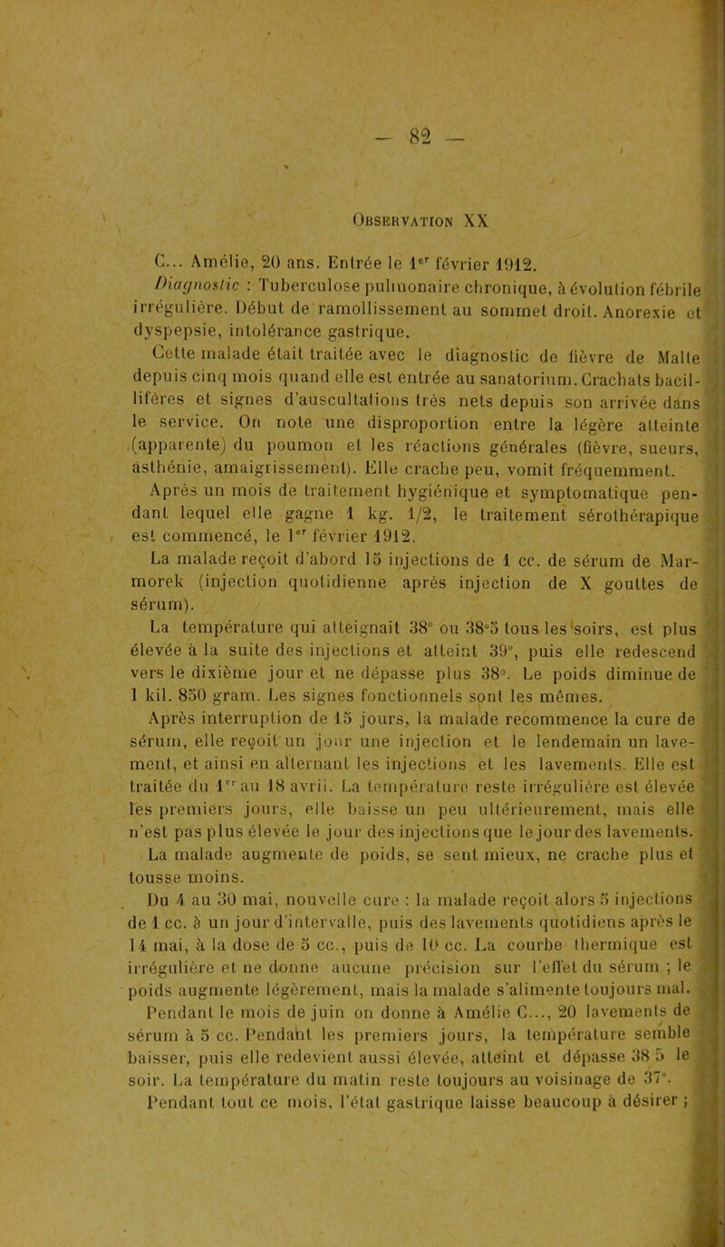 Observation XX C... Amélie, 20 ans. Entrée le 1er février 1912. Diagnostic : Tuberculose pulmonaire chronique, à évolution fébrile irrégulière. Début de ramollissement au sommet droit. Anorexie et dyspepsie, intolérance gastrique. Cette malade était traitée avec le diagnostic de lièvre de Malle depuis cinq mois quand elle est entrée au sanatorium. Crachats bacil- lifères et signes d’auscultations très nets depuis son arrivée dans le service. On note une disproportion entre la légère atteinte (apparente) du poumon et les réactions générales (üèvre, sueurs, asthénie, amaigrissement). Elle crache peu, vomit fréquemment. Après un mois de traitement hygiénique et symptomatique pen- dant lequel elle gagne 1 kg. 1/2, le traitement sérolhérapique est commencé, le 1er février 1912. La malade reçoit d’abord 15 injections de 1 ce. de sérum de Mar- morek (injection quotidienne après injection de X gouttes de sérum). La température qui atteignait 38° ou 38°5 tous les soirs, est plus élevée à la suite des injections et atteint 39°, puis elle redescend vers le dixième jour et ne dépasse plus 38u. Le poids diminue de 1 kil. 850 gram. Les signes fonctionnels sont les mêmes. Après interruption de 15 jours, la malade recommence la cure de sérum, elle reçoit un jour une injection et le lendemain un lave- ment, et ainsi en alternant les injections et les lavements. Elle est traitée du 1erau ISavrii. La température reste irrégulière est élevée les premiers jours, elle baisse un peu ultérieurement, mais elle n’est pas plus élevée le jour des injections que le jour des lavements. La malade augmente de poids, se sent mieux, ne crache plus et tousse moins. Du 4 au 30 mai, nouvelle cure : la malade reçoit alors 5 injections de 1 cc. à un jour d’intervalle, puis des lavements quotidiens après le 14 mai, à la dose de 5 cc., puis de 10 cc. La courbe thermique est irrégulière et ne donne aucune, précision sur l’effet du sérum ; le poids augmente légèrement, mais la malade s’alimente toujours mal. Pendant le mois de juin on donne à Amélie C..., 20 lavements de sérum à 5 cc. Pendant les premiers jours, la température semble baisser, puis elle redevient aussi élevée, atteint et dépasse 38 5 le soir. La température du matin reste toujours au voisinage de 37°. Pendant tout ce mois, l’étal gastrique laisse beaucoup à désirer ;