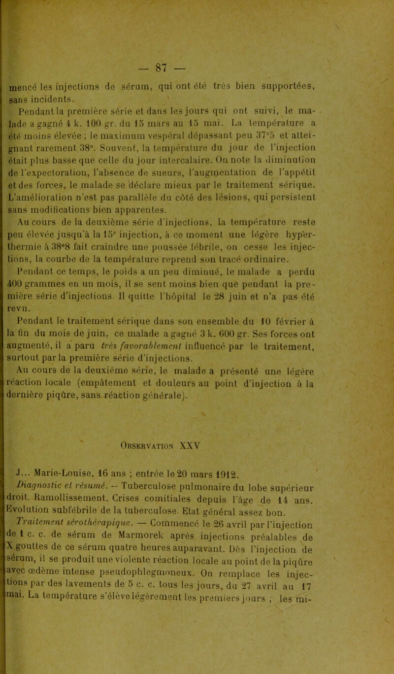 mencé les injections de sérum, qui ont été très bien supportées, sans incidents. Pendant la première série et dans les jours qui ont suivi, le ma- lade a gagné 4 k. 100 gr. du 15 mars au 15 mai. La température a été moins élevée ; le maximum vespéral dépassant peu 37°5 et attei- gnant rarement 38°. Souvent, la température du jour de l’injection était plus basse que celle du jour intercalaire. On note la diminution de l'expectoration, l’absence de sueurs, l’augmentation de l’appétit et des forces, le malade se déclare mieux par le traitement sérique. L’amélioration n’est pas parallèle du côté des lésions, qui persistent sans modifications bien apparentes. Au cours de la deuxième série d'injections, la température reste peu élevée jusqu’à la 15e injection, k ce moment une légère hyper- thermie à38°8 fait craindre une poussée fébrile, on cesse les injec- tions, la courbe do la température reprend son tracé ordinaire. Pendant ce temps, le poids a un peu diminué, le malade a perdu 401) grammes en un mois, il se sent moins bien que pendant la pre- mière série d’injections. 11 quitte l'hôpital le 28 juin et n’a pas été revu. Pendant le traitement sérique dans son ensemble du 10 février à la fin du mois de juin, ce malade a gagné 3 k. 000 gr. Ses forces ont augmenté, il a paru très favorablement influencé par le traitement, surtout par la première série d’injections. Au cours de la deuxième série, le malade a présenté une légère réaction locale (empâtement et douleurs au point d’injection à la dernière piqûre, sans réaction générale). Observation XXV J... Marie-Louise, 16 aus ; entrée le20 mars 1912. Diagnostic et résumé. - Tuberculose pulmonaire du lobe supérieur droit. Ramollissement. Grises comitiales depuis lage de 14 ans. Evolution subfébrile de la tuberculose. Etat général assez bon. Traitement sérothérapique. — Commencé le 26 avril par l’injection de 1 c. c. de sérum de Marmorek après injections préalables de X gouttes de ce sérum quatre heures auparavant. Dès l’injection de j sérum, il se produit une violente réaction locale au point de la piqûre y avec œdème intense pseudophlegmoneux. On remplace les injec- \ tions par des lavements de 5 c. c. tous les jours, du 27 avril au 17 ! mai. La température s’élève légèrement les premiers jours , les mi-