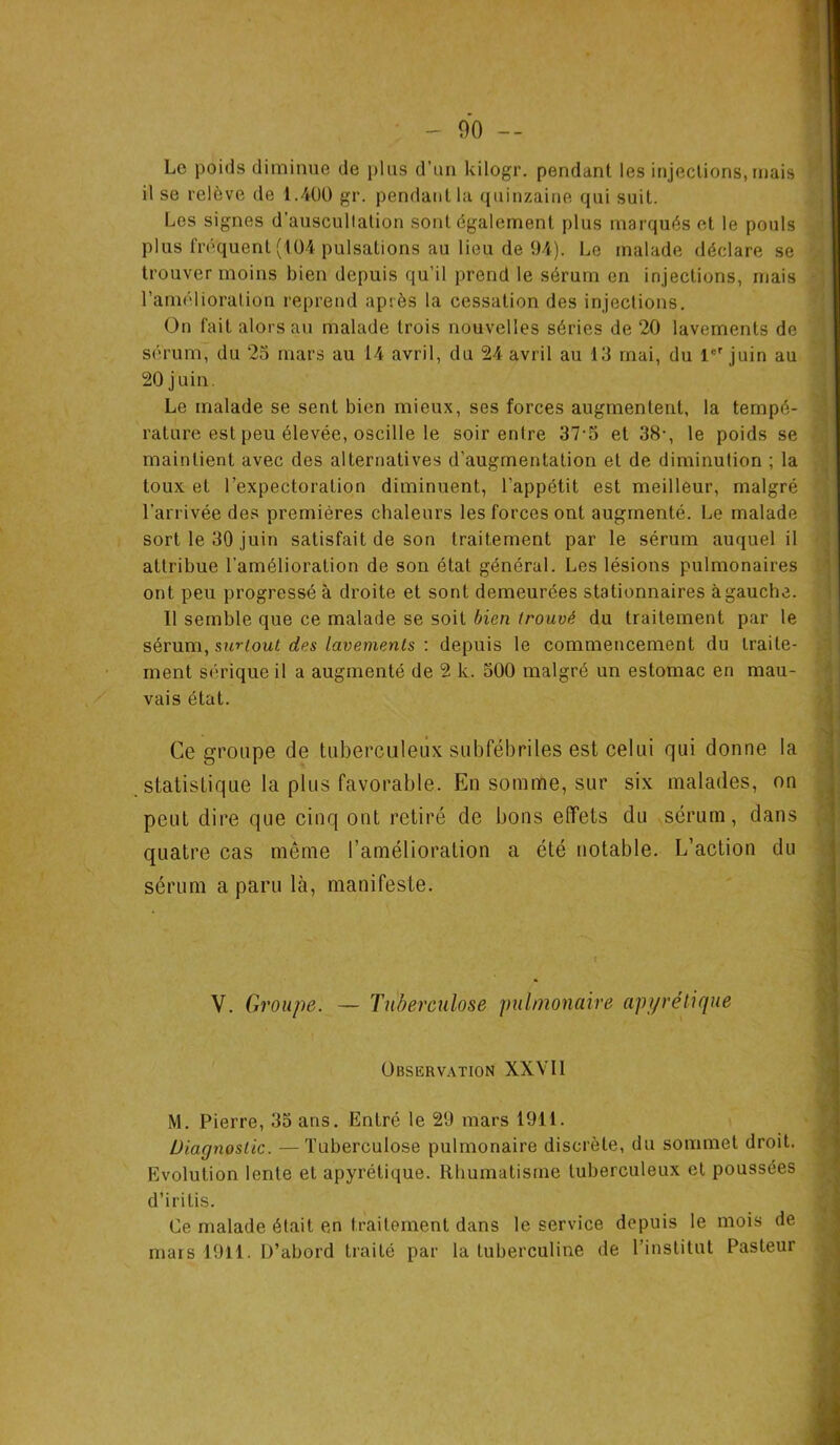 Le poids diminue de plus d’un kilogr. pendant les injections, mais il se relève de 1.400 gr. pendant la quinzaine qui suit. Los signes d’auscultation sont également plus marqués et le pouls plus fréquent (104 pulsations au lieu de 94). Le malade déclare se trouver moins bien depuis qu’il prend le sérum en injections, ruais l’amélioration reprend après la cessation des injections. On fait alors au malade trois nouvelles séries de 20 lavements de sérum, du 25 mars au 14 avril, du 24 avril au 13 mai, du 1er juin au 20 juin. Le malade se sent bien mieux, ses forces augmentent, la tempé- rature est peu élevée, oscille le soir entre 37-5 et 38-, le poids se maintient avec des alternatives d’augmentation et de diminution ; la toux et l’expectoration diminuent, l’appétit est meilleur, malgré l'arrivée des premières chaleurs les forces ont augmenté. Le malade sort le 30 juin satisfait de son traitement par le sérum auquel il attribue l’amélioration de son état général. Les lésions pulmonaires ont peu progressé à droite et sont demeurées stationnaires à gauche. Il semble que ce malade se soit bien trouvé du traitement par le sérum, surtout des lavements : depuis le commencement du traite- ment sérique il a augmenté de 2 k. 500 malgré un estomac en mau- vais état. Ce groupe de tuberculeux subfébriles est celui qui donne la statistique la plus favorable. En somnüe, sur six malades, on peut dire que cinq ont retiré de bons effets du sérum, dans quatre cas même l’amélioration a été notable. L’action du sérum a paru là, manifeste. V. Groupe. — Tuberculose pulmonaire apyrétique Observation XXVII M. Pierre, 35 ans. Entré le 29 mars 1911. Diagnostic. —Tuberculose pulmonaire discrète, du sommet droit. Evolution lente et apyrétique. Rhumatisme tuberculeux et poussées d’iritis. Ce malade était en traitement dans le service depuis le mois de mars 1911. D’abord traité par la tuberculine de l'institut Pasteur