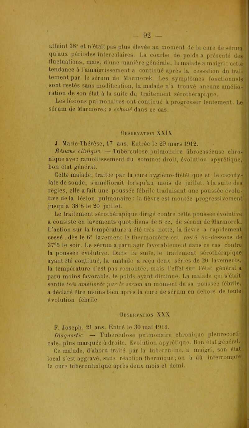 atteint 38 ' et n’était pas pins élevée au moment de la cure de sérum qu’aux périodes intercalaires. La courbe de poids a présenté des fluctuations, mais, d’une manière générale, la malade a maigri ; cette tendance à. l’amaigrissement a continué après la cessation du trai- tement par le sérum de Marmorek. Les symptômes fonctionnels sont restés sans modification, la malade n’a trouvé aucune amélio- ration de son état à la suite du traitement sérothérapique. Les lésions pulmonaires ont continué à progresser lentement. Le sérum de Marmorek a échoué dans ce cas. Observation XXIX J. Marie-Thérèse, 17 ans. Entrée le 29 mars 1912. Résumé clinique. — Tuberculose pulmonaire fibrocaséeuse chro- nique avec ramollissement du sommet droit, évolution apyrétique,'^ bon état général. Cette malade, traitée par la cure hygiéno-diététique et le cacody- late de soude, s’améliorait lorsqu’au mois de juillet, à la suite des règles, elle a fait une poussée fébrile traduisant une poussée évolu- tive de la lésion pulmonaire : la fièvre est montée progressivement jusqu’à 38°8 le 20 juillet. Le traitement sérothérapique dirigé contre cette poussée évolutive a consisté en lavements quotidiens de 5 cc, de sérum de Marmorek. L’action sur la température a été 1res nette, la fièvre a rapidement cessé ; dès le 0e lavement le thermomètre est resté au-dessous de 37°5 le soir. Le sérum a paru agir favorablement dans ce cas contre la poussée évolutive. Dans la suite, le traitement sérothérapique ayant été continué, la malade a reçu deux séries de 20 lavements, la température n’est pas remontée, mais l’effet sur l’état général a paru moins favorable, le poids ayant diminué. La malade qui s’était sentie très améliorée par le sérum au moment de sa poussée fébrile, a déclaré être moins bien après la cure de sérum en dehors de toute évolution fébrile Observation XXX F. Joseph, 21 ans. Entré le 30 mai 1911. Diagnostic — Tuberculose pulmonaire chronique pleurocorti- cale, plus marquée à droite. Evolution apyrétique. Bon état général. Ce malade, d’abord traité par la tuberculine, a maigri, son état local s’est aggravé, sans réaction thermique ; on à dû interrompre la cure tuberculinique après deux mois et demi.